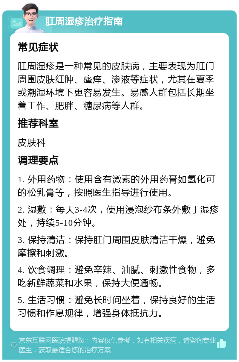 肛周湿疹治疗指南 常见症状 肛周湿疹是一种常见的皮肤病，主要表现为肛门周围皮肤红肿、瘙痒、渗液等症状，尤其在夏季或潮湿环境下更容易发生。易感人群包括长期坐着工作、肥胖、糖尿病等人群。 推荐科室 皮肤科 调理要点 1. 外用药物：使用含有激素的外用药膏如氢化可的松乳膏等，按照医生指导进行使用。 2. 湿敷：每天3-4次，使用浸泡纱布条外敷于湿疹处，持续5-10分钟。 3. 保持清洁：保持肛门周围皮肤清洁干燥，避免摩擦和刺激。 4. 饮食调理：避免辛辣、油腻、刺激性食物，多吃新鲜蔬菜和水果，保持大便通畅。 5. 生活习惯：避免长时间坐着，保持良好的生活习惯和作息规律，增强身体抵抗力。