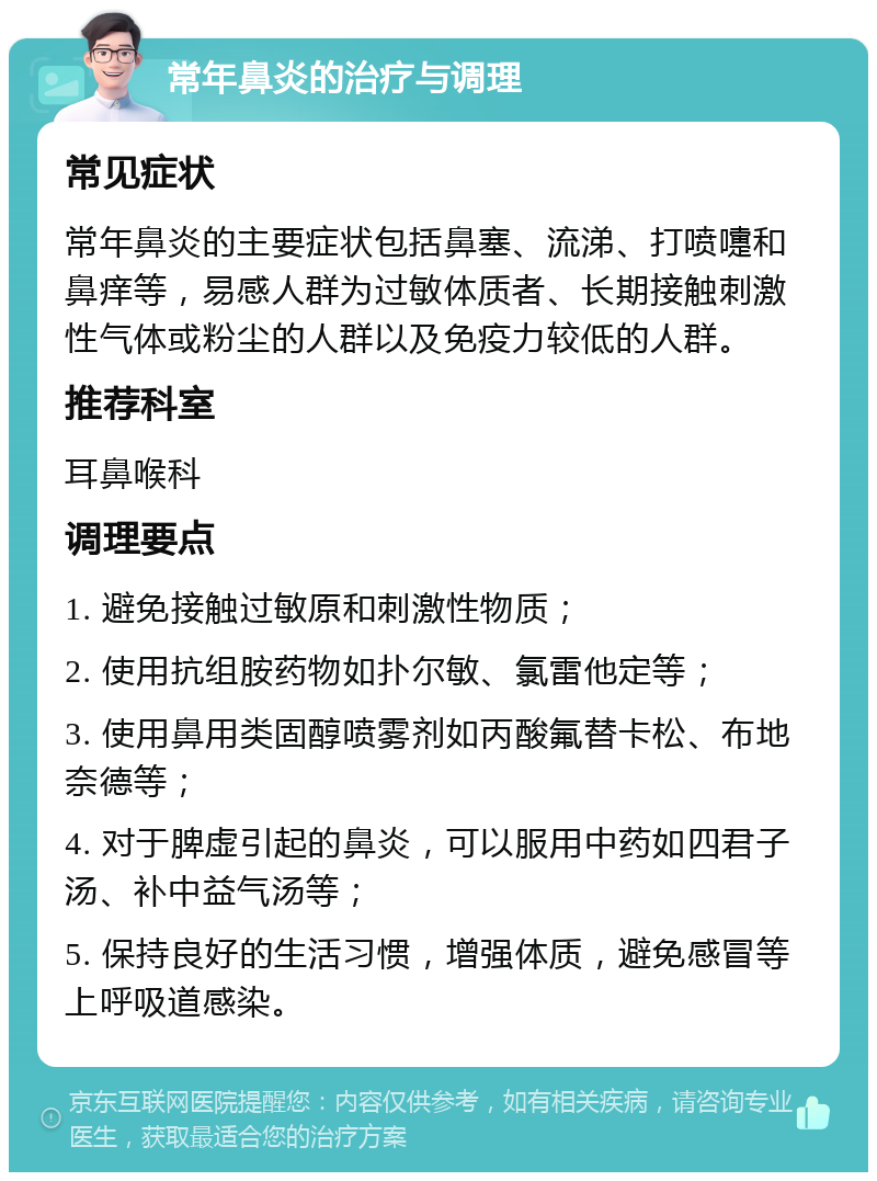 常年鼻炎的治疗与调理 常见症状 常年鼻炎的主要症状包括鼻塞、流涕、打喷嚏和鼻痒等，易感人群为过敏体质者、长期接触刺激性气体或粉尘的人群以及免疫力较低的人群。 推荐科室 耳鼻喉科 调理要点 1. 避免接触过敏原和刺激性物质； 2. 使用抗组胺药物如扑尔敏、氯雷他定等； 3. 使用鼻用类固醇喷雾剂如丙酸氟替卡松、布地奈德等； 4. 对于脾虚引起的鼻炎，可以服用中药如四君子汤、补中益气汤等； 5. 保持良好的生活习惯，增强体质，避免感冒等上呼吸道感染。