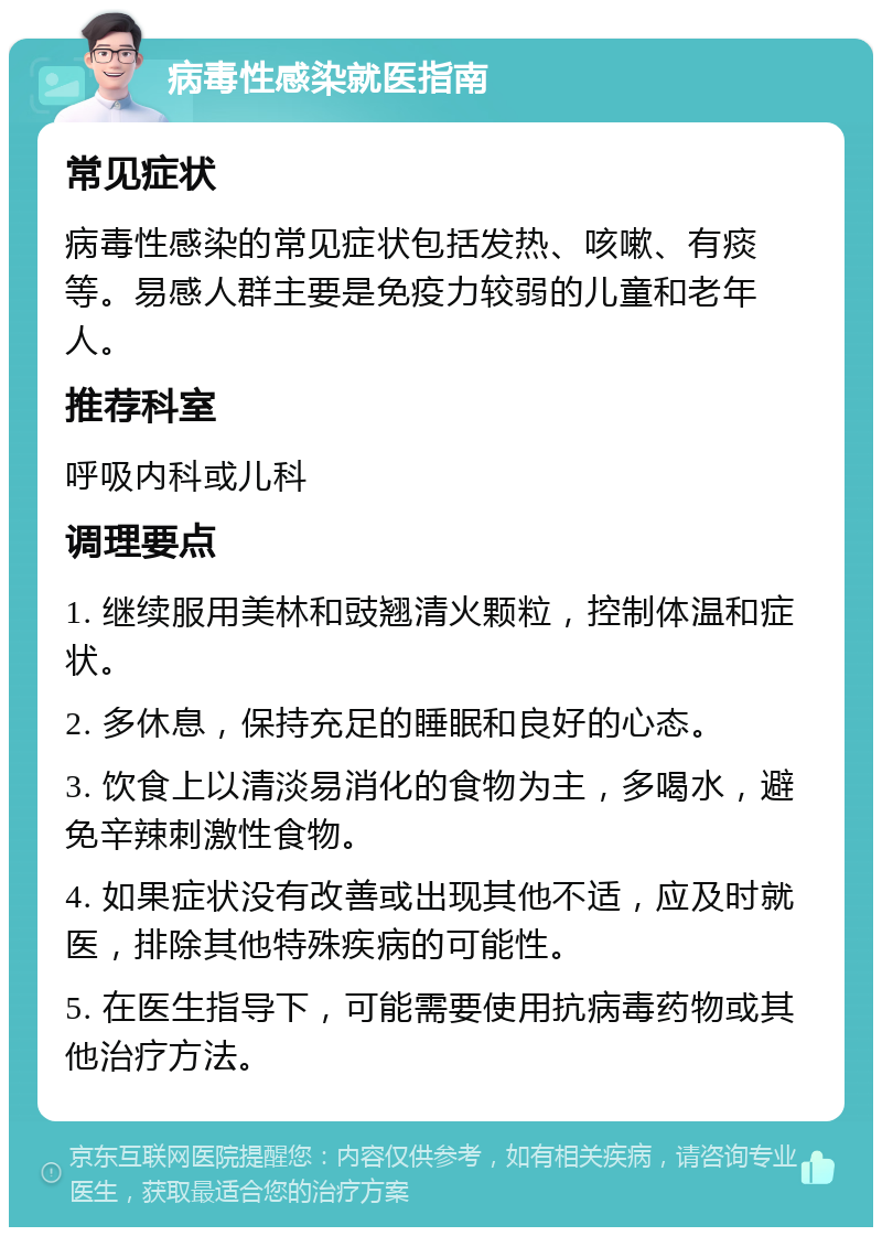 病毒性感染就医指南 常见症状 病毒性感染的常见症状包括发热、咳嗽、有痰等。易感人群主要是免疫力较弱的儿童和老年人。 推荐科室 呼吸内科或儿科 调理要点 1. 继续服用美林和豉翘清火颗粒，控制体温和症状。 2. 多休息，保持充足的睡眠和良好的心态。 3. 饮食上以清淡易消化的食物为主，多喝水，避免辛辣刺激性食物。 4. 如果症状没有改善或出现其他不适，应及时就医，排除其他特殊疾病的可能性。 5. 在医生指导下，可能需要使用抗病毒药物或其他治疗方法。