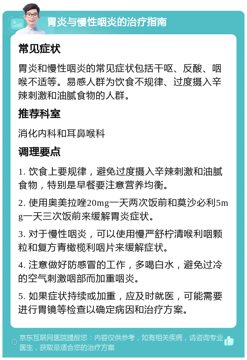 胃炎与慢性咽炎的治疗指南 常见症状 胃炎和慢性咽炎的常见症状包括干呕、反酸、咽喉不适等。易感人群为饮食不规律、过度摄入辛辣刺激和油腻食物的人群。 推荐科室 消化内科和耳鼻喉科 调理要点 1. 饮食上要规律，避免过度摄入辛辣刺激和油腻食物，特别是早餐要注意营养均衡。 2. 使用奥美拉唑20mg一天两次饭前和莫沙必利5mg一天三次饭前来缓解胃炎症状。 3. 对于慢性咽炎，可以使用慢严舒柠清喉利咽颗粒和复方青橄榄利咽片来缓解症状。 4. 注意做好防感冒的工作，多喝白水，避免过冷的空气刺激咽部而加重咽炎。 5. 如果症状持续或加重，应及时就医，可能需要进行胃镜等检查以确定病因和治疗方案。