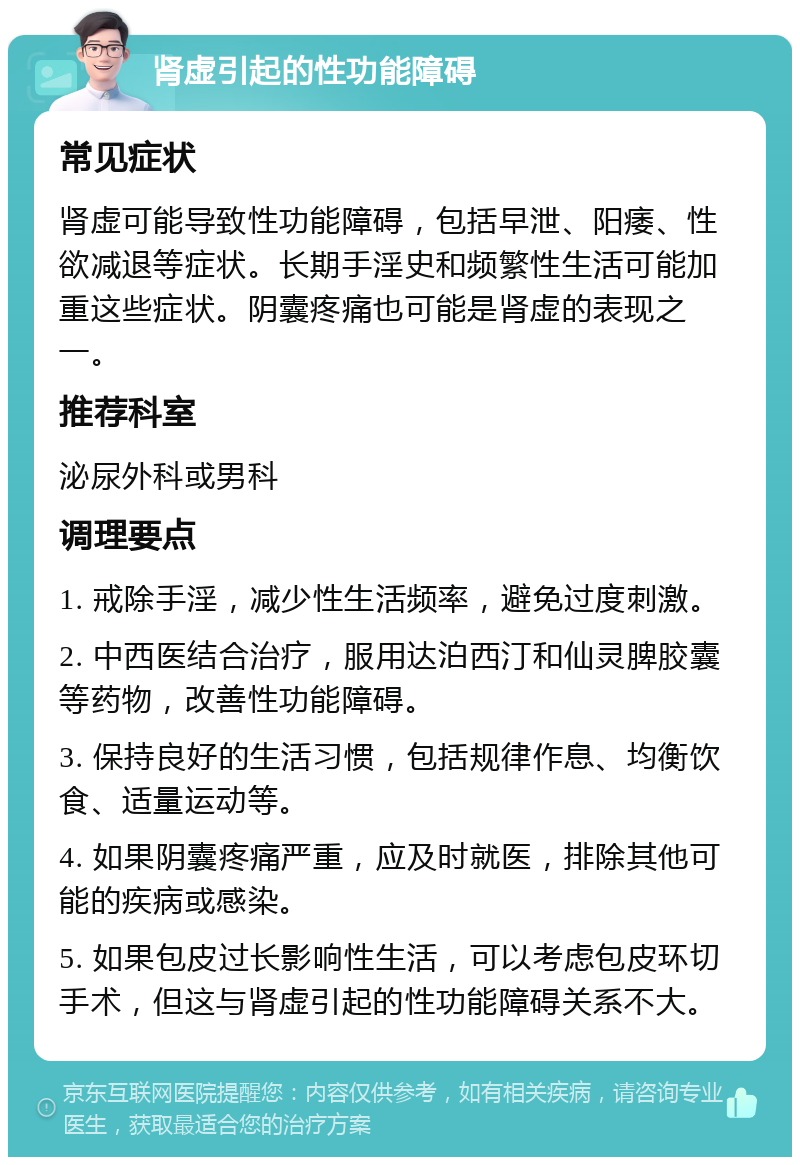 肾虚引起的性功能障碍 常见症状 肾虚可能导致性功能障碍，包括早泄、阳痿、性欲减退等症状。长期手淫史和频繁性生活可能加重这些症状。阴囊疼痛也可能是肾虚的表现之一。 推荐科室 泌尿外科或男科 调理要点 1. 戒除手淫，减少性生活频率，避免过度刺激。 2. 中西医结合治疗，服用达泊西汀和仙灵脾胶囊等药物，改善性功能障碍。 3. 保持良好的生活习惯，包括规律作息、均衡饮食、适量运动等。 4. 如果阴囊疼痛严重，应及时就医，排除其他可能的疾病或感染。 5. 如果包皮过长影响性生活，可以考虑包皮环切手术，但这与肾虚引起的性功能障碍关系不大。