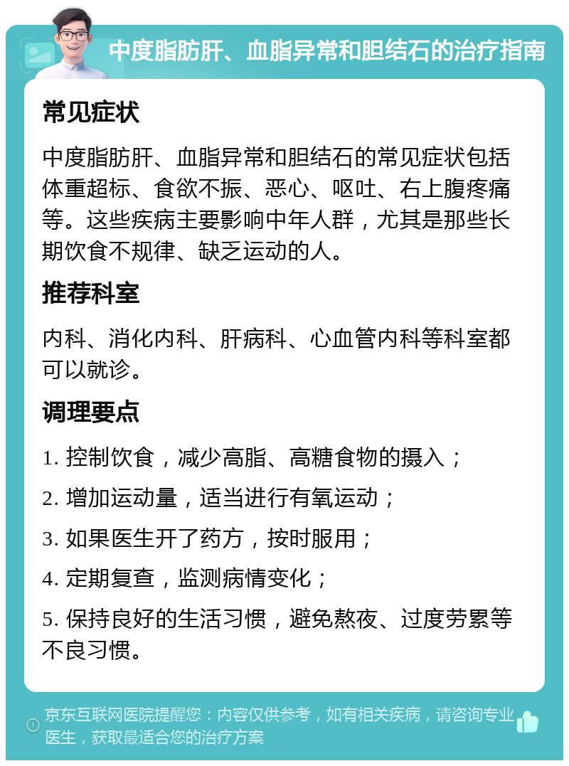 中度脂肪肝、血脂异常和胆结石的治疗指南 常见症状 中度脂肪肝、血脂异常和胆结石的常见症状包括体重超标、食欲不振、恶心、呕吐、右上腹疼痛等。这些疾病主要影响中年人群，尤其是那些长期饮食不规律、缺乏运动的人。 推荐科室 内科、消化内科、肝病科、心血管内科等科室都可以就诊。 调理要点 1. 控制饮食，减少高脂、高糖食物的摄入； 2. 增加运动量，适当进行有氧运动； 3. 如果医生开了药方，按时服用； 4. 定期复查，监测病情变化； 5. 保持良好的生活习惯，避免熬夜、过度劳累等不良习惯。