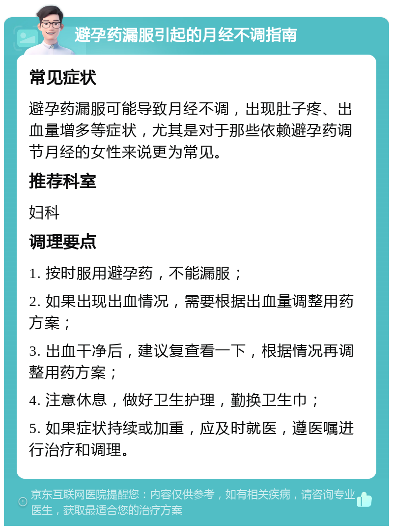 避孕药漏服引起的月经不调指南 常见症状 避孕药漏服可能导致月经不调，出现肚子疼、出血量增多等症状，尤其是对于那些依赖避孕药调节月经的女性来说更为常见。 推荐科室 妇科 调理要点 1. 按时服用避孕药，不能漏服； 2. 如果出现出血情况，需要根据出血量调整用药方案； 3. 出血干净后，建议复查看一下，根据情况再调整用药方案； 4. 注意休息，做好卫生护理，勤换卫生巾； 5. 如果症状持续或加重，应及时就医，遵医嘱进行治疗和调理。