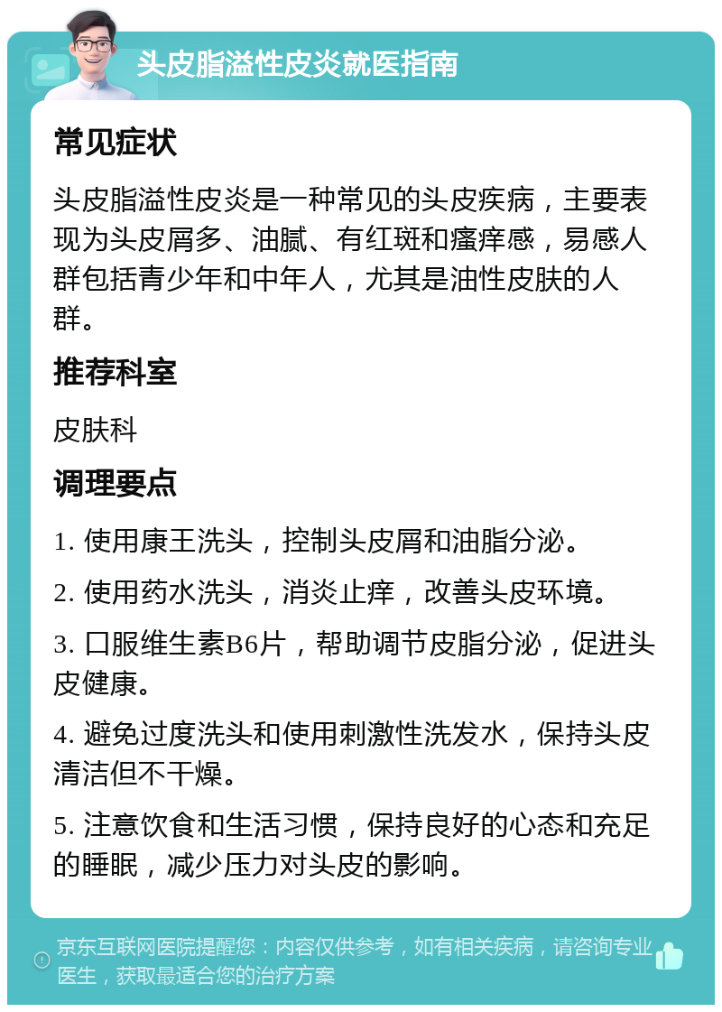 头皮脂溢性皮炎就医指南 常见症状 头皮脂溢性皮炎是一种常见的头皮疾病，主要表现为头皮屑多、油腻、有红斑和瘙痒感，易感人群包括青少年和中年人，尤其是油性皮肤的人群。 推荐科室 皮肤科 调理要点 1. 使用康王洗头，控制头皮屑和油脂分泌。 2. 使用药水洗头，消炎止痒，改善头皮环境。 3. 口服维生素B6片，帮助调节皮脂分泌，促进头皮健康。 4. 避免过度洗头和使用刺激性洗发水，保持头皮清洁但不干燥。 5. 注意饮食和生活习惯，保持良好的心态和充足的睡眠，减少压力对头皮的影响。