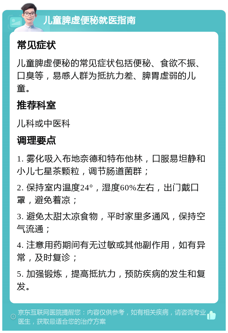 儿童脾虚便秘就医指南 常见症状 儿童脾虚便秘的常见症状包括便秘、食欲不振、口臭等，易感人群为抵抗力差、脾胃虚弱的儿童。 推荐科室 儿科或中医科 调理要点 1. 雾化吸入布地奈德和特布他林，口服易坦静和小儿七星茶颗粒，调节肠道菌群； 2. 保持室内温度24°，湿度60%左右，出门戴口罩，避免着凉； 3. 避免太甜太凉食物，平时家里多通风，保持空气流通； 4. 注意用药期间有无过敏或其他副作用，如有异常，及时复诊； 5. 加强锻炼，提高抵抗力，预防疾病的发生和复发。