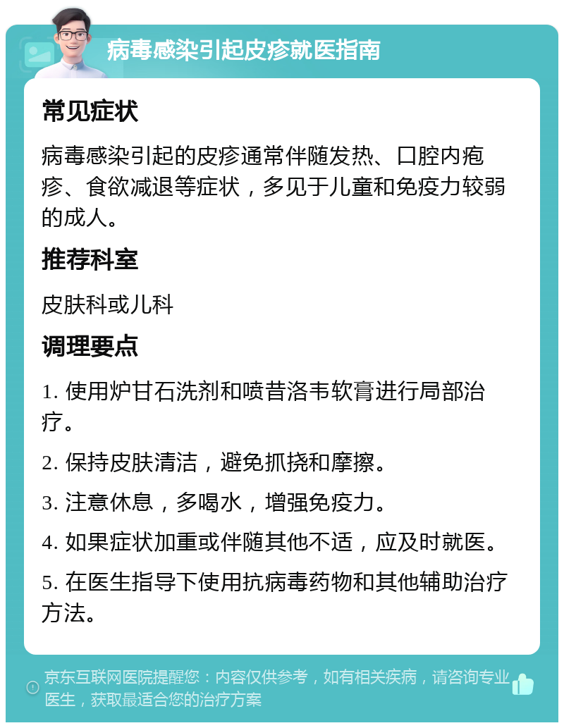 病毒感染引起皮疹就医指南 常见症状 病毒感染引起的皮疹通常伴随发热、口腔内疱疹、食欲减退等症状，多见于儿童和免疫力较弱的成人。 推荐科室 皮肤科或儿科 调理要点 1. 使用炉甘石洗剂和喷昔洛韦软膏进行局部治疗。 2. 保持皮肤清洁，避免抓挠和摩擦。 3. 注意休息，多喝水，增强免疫力。 4. 如果症状加重或伴随其他不适，应及时就医。 5. 在医生指导下使用抗病毒药物和其他辅助治疗方法。