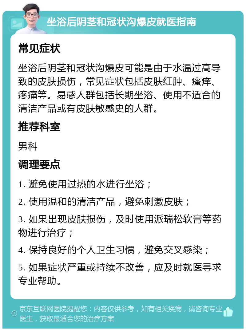 坐浴后阴茎和冠状沟爆皮就医指南 常见症状 坐浴后阴茎和冠状沟爆皮可能是由于水温过高导致的皮肤损伤，常见症状包括皮肤红肿、瘙痒、疼痛等。易感人群包括长期坐浴、使用不适合的清洁产品或有皮肤敏感史的人群。 推荐科室 男科 调理要点 1. 避免使用过热的水进行坐浴； 2. 使用温和的清洁产品，避免刺激皮肤； 3. 如果出现皮肤损伤，及时使用派瑞松软膏等药物进行治疗； 4. 保持良好的个人卫生习惯，避免交叉感染； 5. 如果症状严重或持续不改善，应及时就医寻求专业帮助。