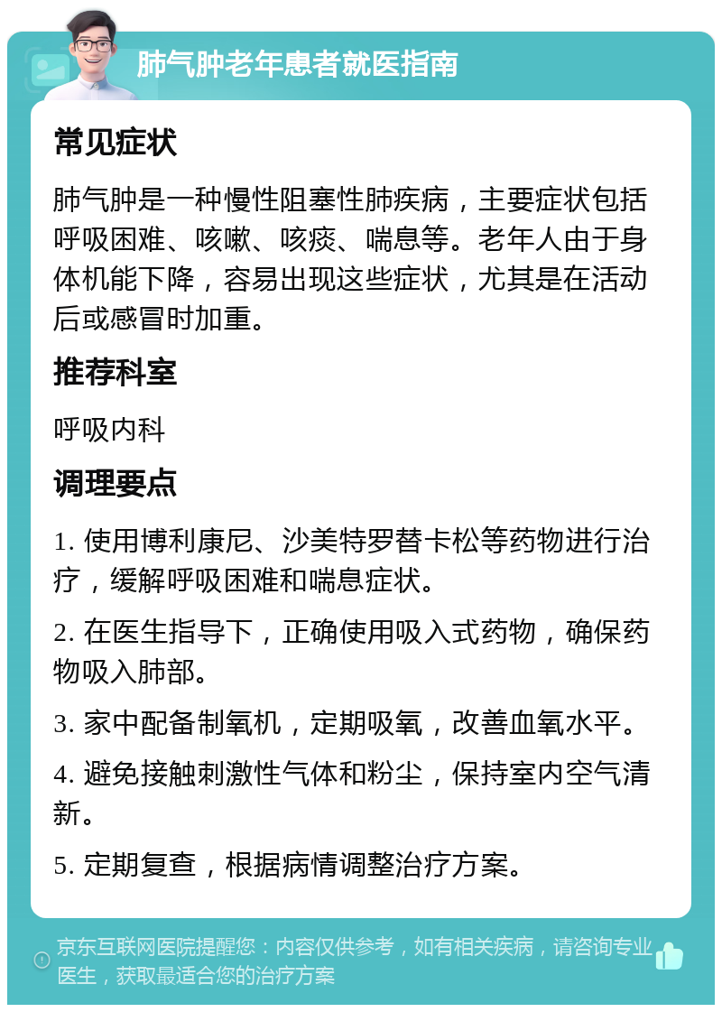 肺气肿老年患者就医指南 常见症状 肺气肿是一种慢性阻塞性肺疾病，主要症状包括呼吸困难、咳嗽、咳痰、喘息等。老年人由于身体机能下降，容易出现这些症状，尤其是在活动后或感冒时加重。 推荐科室 呼吸内科 调理要点 1. 使用博利康尼、沙美特罗替卡松等药物进行治疗，缓解呼吸困难和喘息症状。 2. 在医生指导下，正确使用吸入式药物，确保药物吸入肺部。 3. 家中配备制氧机，定期吸氧，改善血氧水平。 4. 避免接触刺激性气体和粉尘，保持室内空气清新。 5. 定期复查，根据病情调整治疗方案。