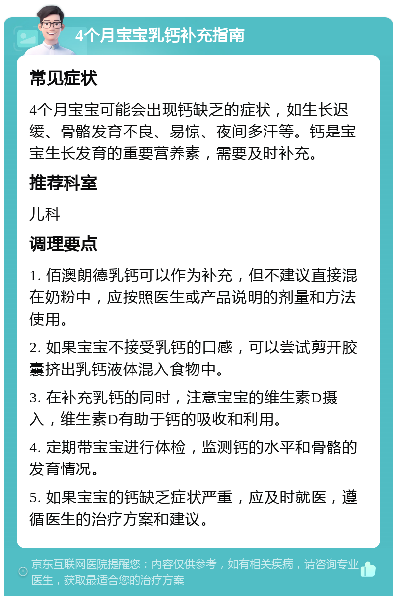 4个月宝宝乳钙补充指南 常见症状 4个月宝宝可能会出现钙缺乏的症状，如生长迟缓、骨骼发育不良、易惊、夜间多汗等。钙是宝宝生长发育的重要营养素，需要及时补充。 推荐科室 儿科 调理要点 1. 佰澳朗德乳钙可以作为补充，但不建议直接混在奶粉中，应按照医生或产品说明的剂量和方法使用。 2. 如果宝宝不接受乳钙的口感，可以尝试剪开胶囊挤出乳钙液体混入食物中。 3. 在补充乳钙的同时，注意宝宝的维生素D摄入，维生素D有助于钙的吸收和利用。 4. 定期带宝宝进行体检，监测钙的水平和骨骼的发育情况。 5. 如果宝宝的钙缺乏症状严重，应及时就医，遵循医生的治疗方案和建议。