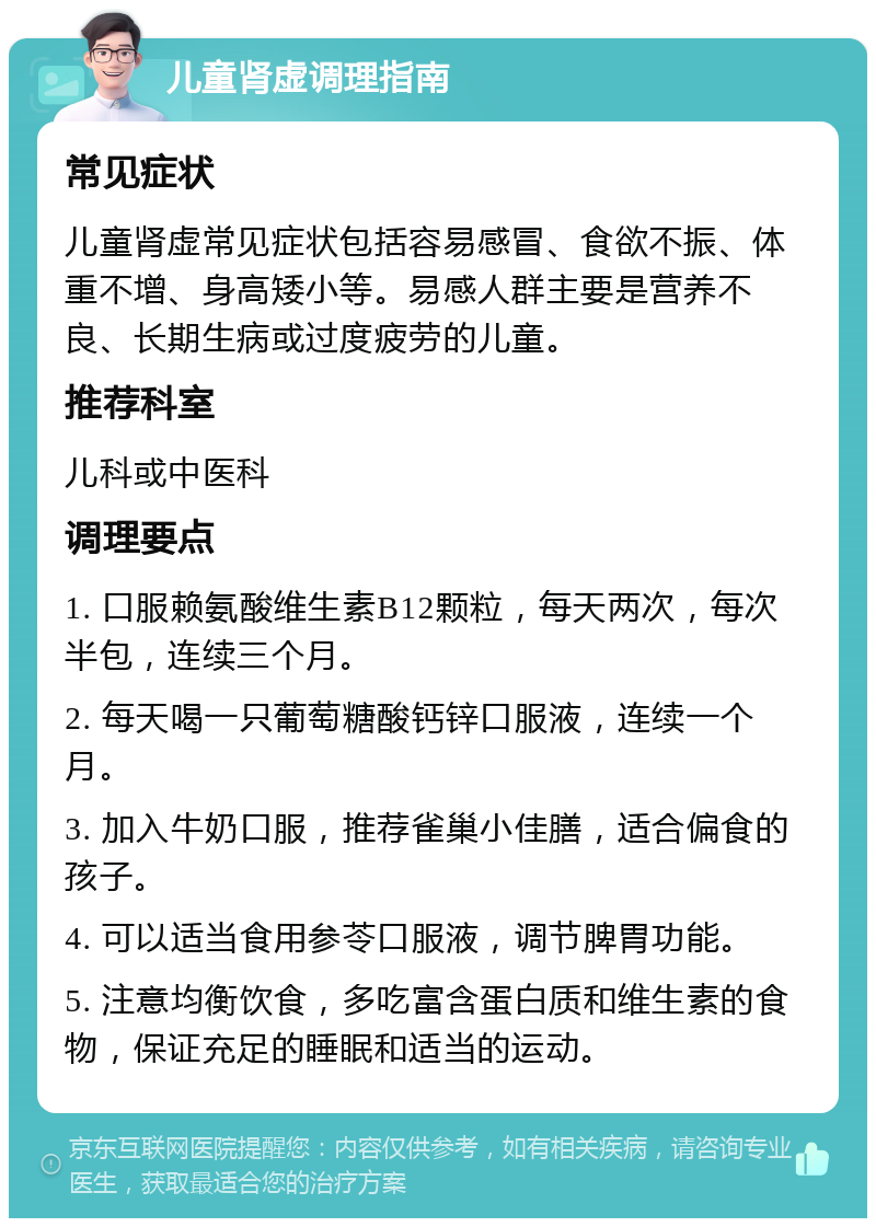 儿童肾虚调理指南 常见症状 儿童肾虚常见症状包括容易感冒、食欲不振、体重不增、身高矮小等。易感人群主要是营养不良、长期生病或过度疲劳的儿童。 推荐科室 儿科或中医科 调理要点 1. 口服赖氨酸维生素B12颗粒，每天两次，每次半包，连续三个月。 2. 每天喝一只葡萄糖酸钙锌口服液，连续一个月。 3. 加入牛奶口服，推荐雀巢小佳膳，适合偏食的孩子。 4. 可以适当食用参苓口服液，调节脾胃功能。 5. 注意均衡饮食，多吃富含蛋白质和维生素的食物，保证充足的睡眠和适当的运动。