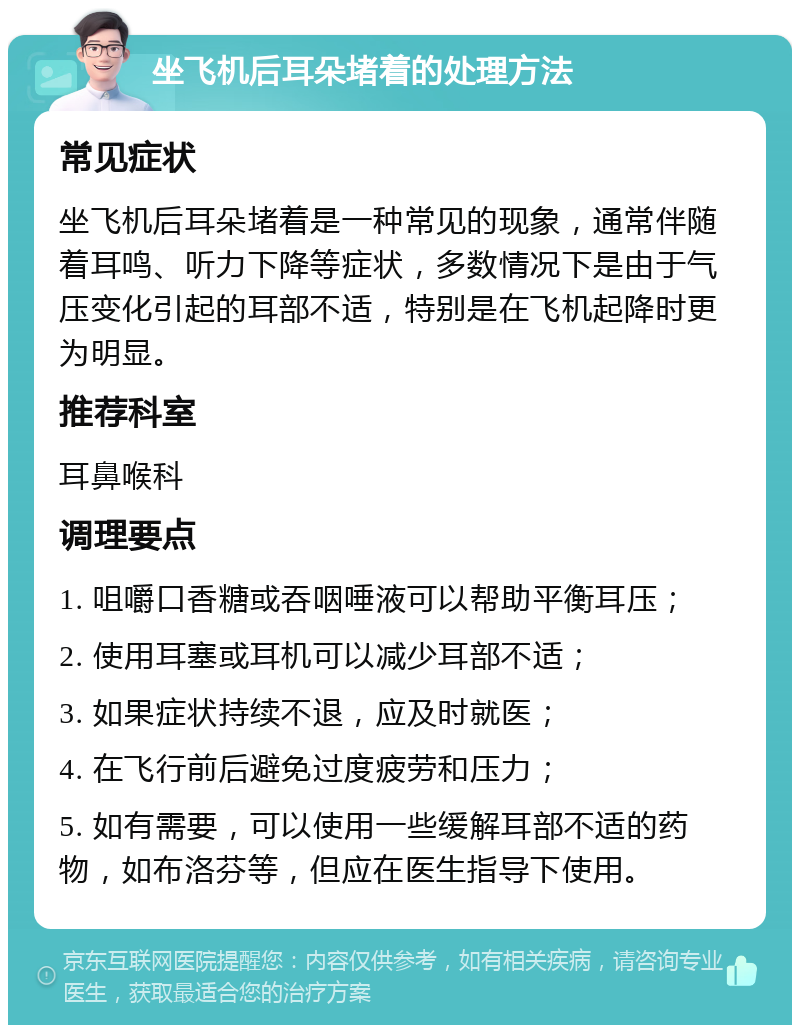 坐飞机后耳朵堵着的处理方法 常见症状 坐飞机后耳朵堵着是一种常见的现象，通常伴随着耳鸣、听力下降等症状，多数情况下是由于气压变化引起的耳部不适，特别是在飞机起降时更为明显。 推荐科室 耳鼻喉科 调理要点 1. 咀嚼口香糖或吞咽唾液可以帮助平衡耳压； 2. 使用耳塞或耳机可以减少耳部不适； 3. 如果症状持续不退，应及时就医； 4. 在飞行前后避免过度疲劳和压力； 5. 如有需要，可以使用一些缓解耳部不适的药物，如布洛芬等，但应在医生指导下使用。