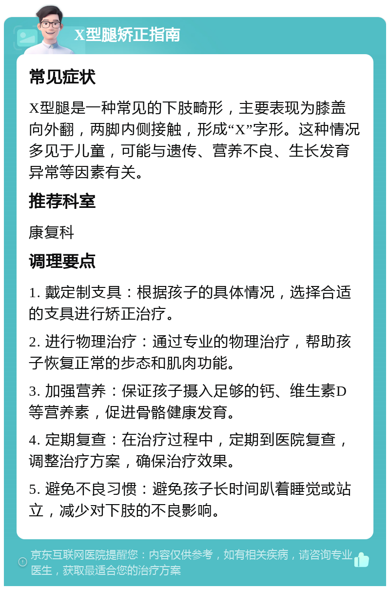 X型腿矫正指南 常见症状 X型腿是一种常见的下肢畸形，主要表现为膝盖向外翻，两脚内侧接触，形成“X”字形。这种情况多见于儿童，可能与遗传、营养不良、生长发育异常等因素有关。 推荐科室 康复科 调理要点 1. 戴定制支具：根据孩子的具体情况，选择合适的支具进行矫正治疗。 2. 进行物理治疗：通过专业的物理治疗，帮助孩子恢复正常的步态和肌肉功能。 3. 加强营养：保证孩子摄入足够的钙、维生素D等营养素，促进骨骼健康发育。 4. 定期复查：在治疗过程中，定期到医院复查，调整治疗方案，确保治疗效果。 5. 避免不良习惯：避免孩子长时间趴着睡觉或站立，减少对下肢的不良影响。