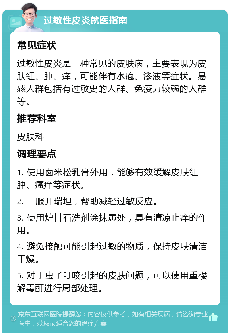 过敏性皮炎就医指南 常见症状 过敏性皮炎是一种常见的皮肤病，主要表现为皮肤红、肿、痒，可能伴有水疱、渗液等症状。易感人群包括有过敏史的人群、免疫力较弱的人群等。 推荐科室 皮肤科 调理要点 1. 使用卤米松乳膏外用，能够有效缓解皮肤红肿、瘙痒等症状。 2. 口服开瑞坦，帮助减轻过敏反应。 3. 使用炉甘石洗剂涂抹患处，具有清凉止痒的作用。 4. 避免接触可能引起过敏的物质，保持皮肤清洁干燥。 5. 对于虫子叮咬引起的皮肤问题，可以使用重楼解毒酊进行局部处理。