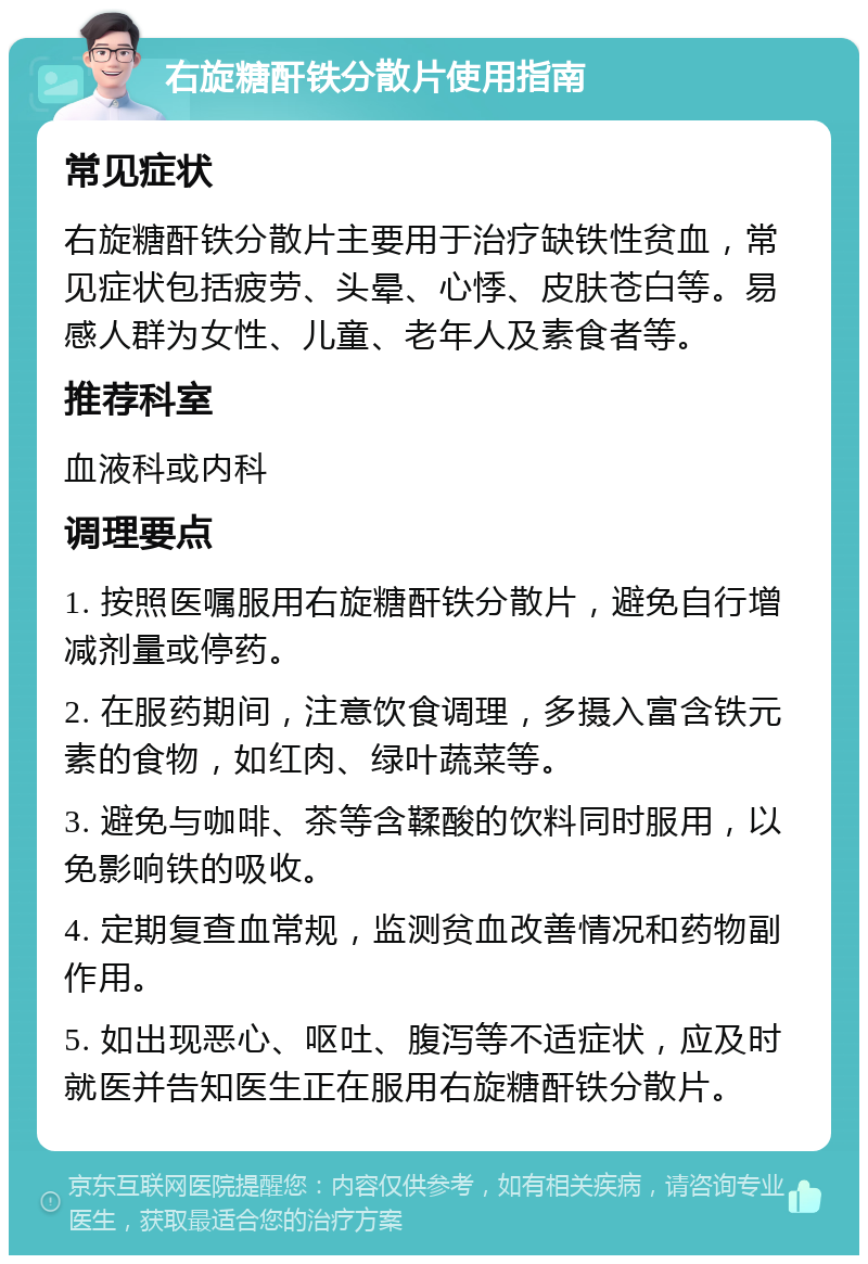 右旋糖酐铁分散片使用指南 常见症状 右旋糖酐铁分散片主要用于治疗缺铁性贫血，常见症状包括疲劳、头晕、心悸、皮肤苍白等。易感人群为女性、儿童、老年人及素食者等。 推荐科室 血液科或内科 调理要点 1. 按照医嘱服用右旋糖酐铁分散片，避免自行增减剂量或停药。 2. 在服药期间，注意饮食调理，多摄入富含铁元素的食物，如红肉、绿叶蔬菜等。 3. 避免与咖啡、茶等含鞣酸的饮料同时服用，以免影响铁的吸收。 4. 定期复查血常规，监测贫血改善情况和药物副作用。 5. 如出现恶心、呕吐、腹泻等不适症状，应及时就医并告知医生正在服用右旋糖酐铁分散片。