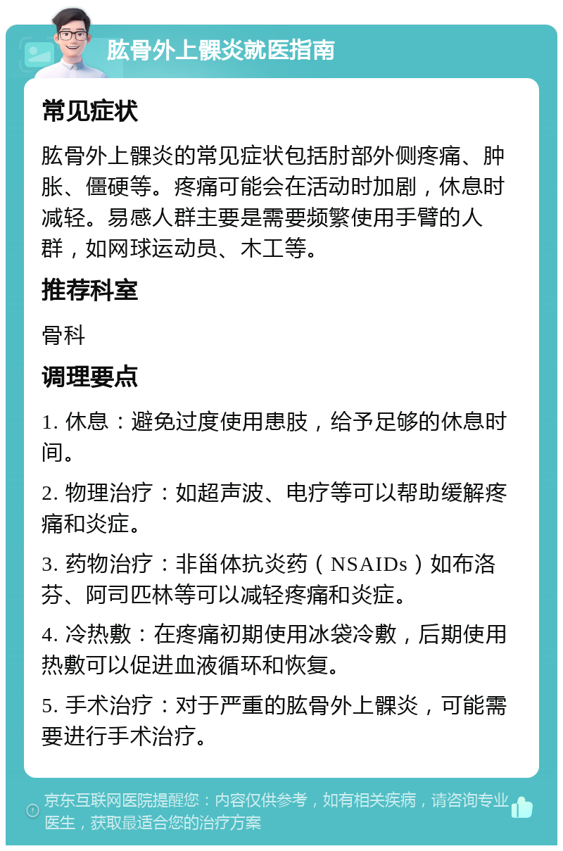 肱骨外上髁炎就医指南 常见症状 肱骨外上髁炎的常见症状包括肘部外侧疼痛、肿胀、僵硬等。疼痛可能会在活动时加剧，休息时减轻。易感人群主要是需要频繁使用手臂的人群，如网球运动员、木工等。 推荐科室 骨科 调理要点 1. 休息：避免过度使用患肢，给予足够的休息时间。 2. 物理治疗：如超声波、电疗等可以帮助缓解疼痛和炎症。 3. 药物治疗：非甾体抗炎药（NSAIDs）如布洛芬、阿司匹林等可以减轻疼痛和炎症。 4. 冷热敷：在疼痛初期使用冰袋冷敷，后期使用热敷可以促进血液循环和恢复。 5. 手术治疗：对于严重的肱骨外上髁炎，可能需要进行手术治疗。