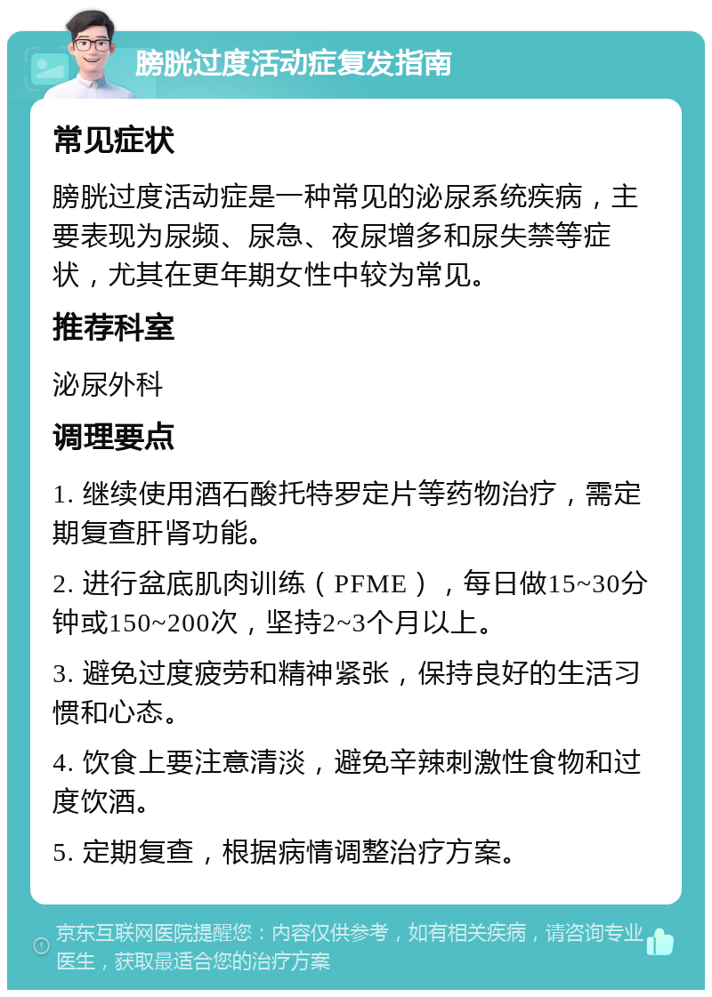 膀胱过度活动症复发指南 常见症状 膀胱过度活动症是一种常见的泌尿系统疾病，主要表现为尿频、尿急、夜尿增多和尿失禁等症状，尤其在更年期女性中较为常见。 推荐科室 泌尿外科 调理要点 1. 继续使用酒石酸托特罗定片等药物治疗，需定期复查肝肾功能。 2. 进行盆底肌肉训练（PFME），每日做15~30分钟或150~200次，坚持2~3个月以上。 3. 避免过度疲劳和精神紧张，保持良好的生活习惯和心态。 4. 饮食上要注意清淡，避免辛辣刺激性食物和过度饮酒。 5. 定期复查，根据病情调整治疗方案。