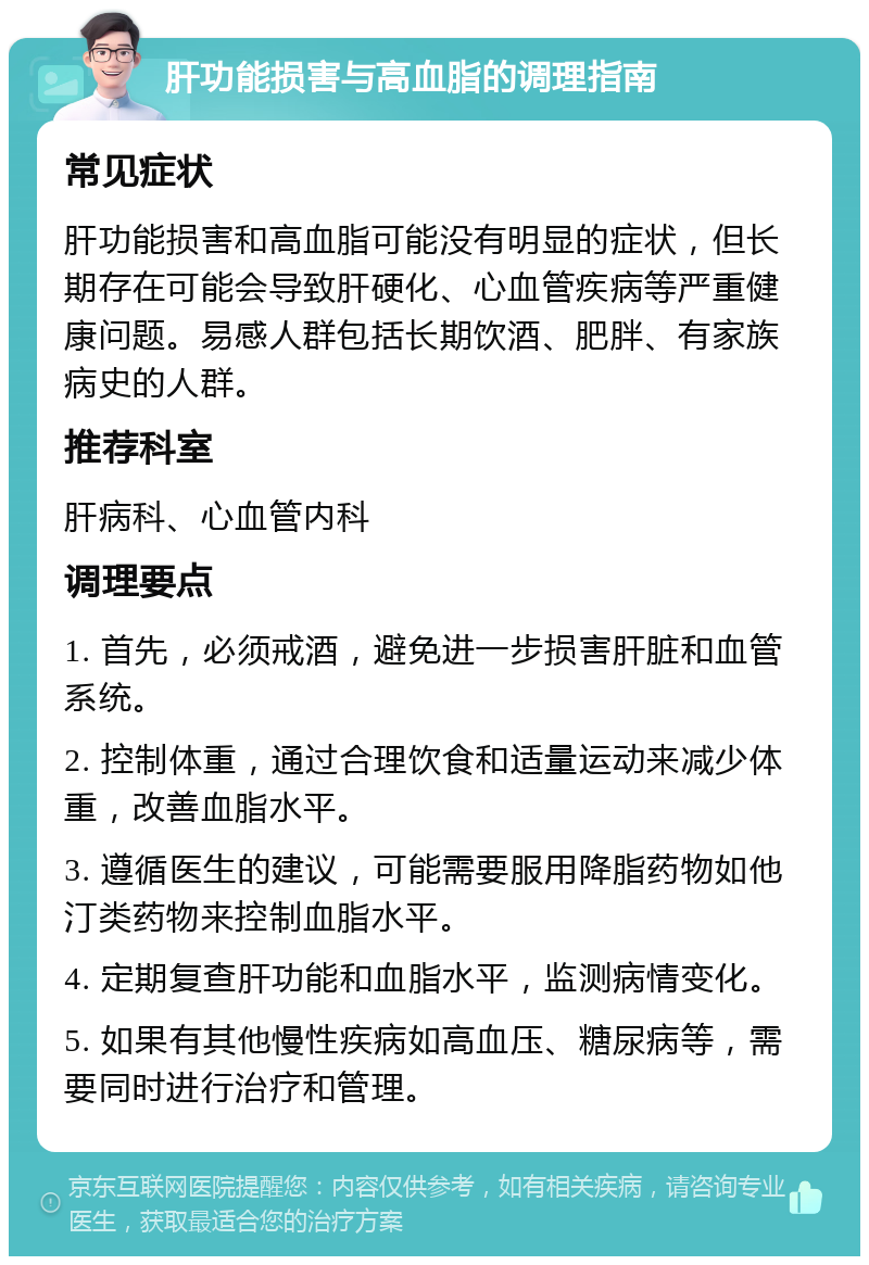 肝功能损害与高血脂的调理指南 常见症状 肝功能损害和高血脂可能没有明显的症状，但长期存在可能会导致肝硬化、心血管疾病等严重健康问题。易感人群包括长期饮酒、肥胖、有家族病史的人群。 推荐科室 肝病科、心血管内科 调理要点 1. 首先，必须戒酒，避免进一步损害肝脏和血管系统。 2. 控制体重，通过合理饮食和适量运动来减少体重，改善血脂水平。 3. 遵循医生的建议，可能需要服用降脂药物如他汀类药物来控制血脂水平。 4. 定期复查肝功能和血脂水平，监测病情变化。 5. 如果有其他慢性疾病如高血压、糖尿病等，需要同时进行治疗和管理。