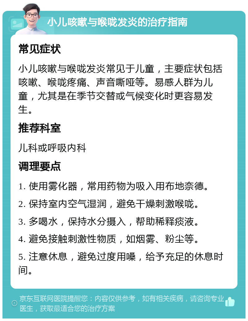 小儿咳嗽与喉咙发炎的治疗指南 常见症状 小儿咳嗽与喉咙发炎常见于儿童，主要症状包括咳嗽、喉咙疼痛、声音嘶哑等。易感人群为儿童，尤其是在季节交替或气候变化时更容易发生。 推荐科室 儿科或呼吸内科 调理要点 1. 使用雾化器，常用药物为吸入用布地奈德。 2. 保持室内空气湿润，避免干燥刺激喉咙。 3. 多喝水，保持水分摄入，帮助稀释痰液。 4. 避免接触刺激性物质，如烟雾、粉尘等。 5. 注意休息，避免过度用嗓，给予充足的休息时间。