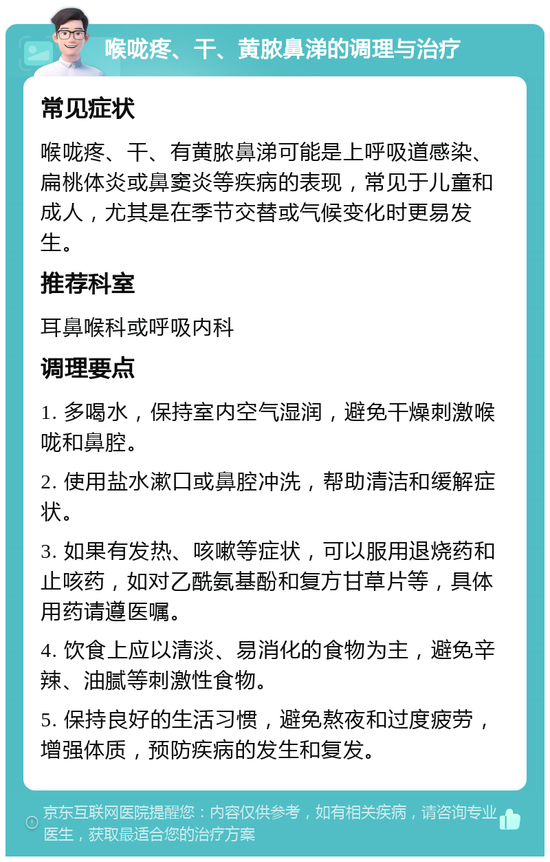 喉咙疼、干、黄脓鼻涕的调理与治疗 常见症状 喉咙疼、干、有黄脓鼻涕可能是上呼吸道感染、扁桃体炎或鼻窦炎等疾病的表现，常见于儿童和成人，尤其是在季节交替或气候变化时更易发生。 推荐科室 耳鼻喉科或呼吸内科 调理要点 1. 多喝水，保持室内空气湿润，避免干燥刺激喉咙和鼻腔。 2. 使用盐水漱口或鼻腔冲洗，帮助清洁和缓解症状。 3. 如果有发热、咳嗽等症状，可以服用退烧药和止咳药，如对乙酰氨基酚和复方甘草片等，具体用药请遵医嘱。 4. 饮食上应以清淡、易消化的食物为主，避免辛辣、油腻等刺激性食物。 5. 保持良好的生活习惯，避免熬夜和过度疲劳，增强体质，预防疾病的发生和复发。