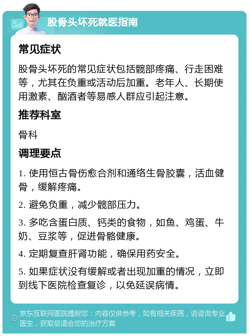 股骨头坏死就医指南 常见症状 股骨头坏死的常见症状包括髋部疼痛、行走困难等，尤其在负重或活动后加重。老年人、长期使用激素、酗酒者等易感人群应引起注意。 推荐科室 骨科 调理要点 1. 使用恒古骨伤愈合剂和通络生骨胶囊，活血健骨，缓解疼痛。 2. 避免负重，减少髋部压力。 3. 多吃含蛋白质、钙类的食物，如鱼、鸡蛋、牛奶、豆浆等，促进骨骼健康。 4. 定期复查肝肾功能，确保用药安全。 5. 如果症状没有缓解或者出现加重的情况，立即到线下医院检查复诊，以免延误病情。