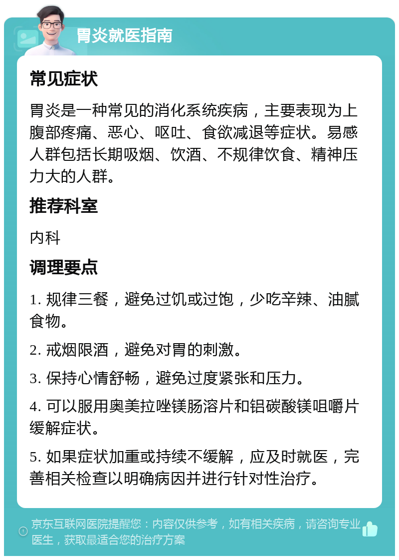 胃炎就医指南 常见症状 胃炎是一种常见的消化系统疾病，主要表现为上腹部疼痛、恶心、呕吐、食欲减退等症状。易感人群包括长期吸烟、饮酒、不规律饮食、精神压力大的人群。 推荐科室 内科 调理要点 1. 规律三餐，避免过饥或过饱，少吃辛辣、油腻食物。 2. 戒烟限酒，避免对胃的刺激。 3. 保持心情舒畅，避免过度紧张和压力。 4. 可以服用奥美拉唑镁肠溶片和铝碳酸镁咀嚼片缓解症状。 5. 如果症状加重或持续不缓解，应及时就医，完善相关检查以明确病因并进行针对性治疗。