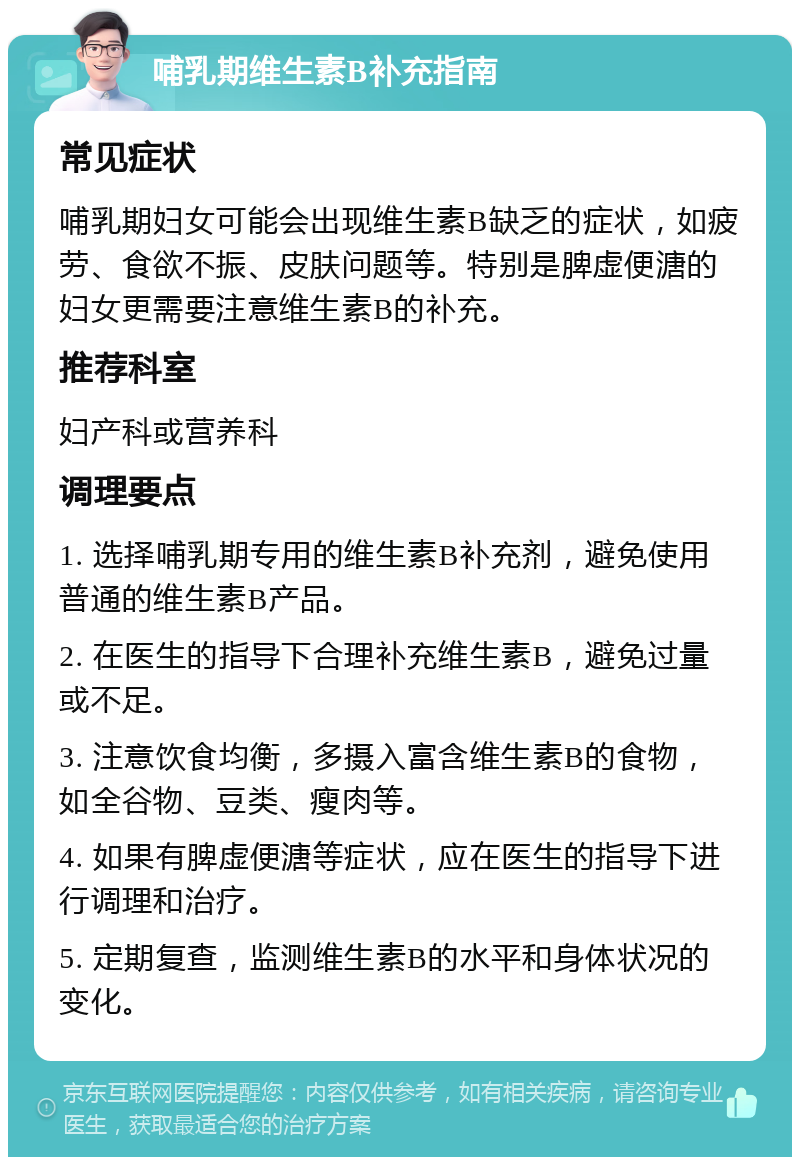 哺乳期维生素B补充指南 常见症状 哺乳期妇女可能会出现维生素B缺乏的症状，如疲劳、食欲不振、皮肤问题等。特别是脾虚便溏的妇女更需要注意维生素B的补充。 推荐科室 妇产科或营养科 调理要点 1. 选择哺乳期专用的维生素B补充剂，避免使用普通的维生素B产品。 2. 在医生的指导下合理补充维生素B，避免过量或不足。 3. 注意饮食均衡，多摄入富含维生素B的食物，如全谷物、豆类、瘦肉等。 4. 如果有脾虚便溏等症状，应在医生的指导下进行调理和治疗。 5. 定期复查，监测维生素B的水平和身体状况的变化。