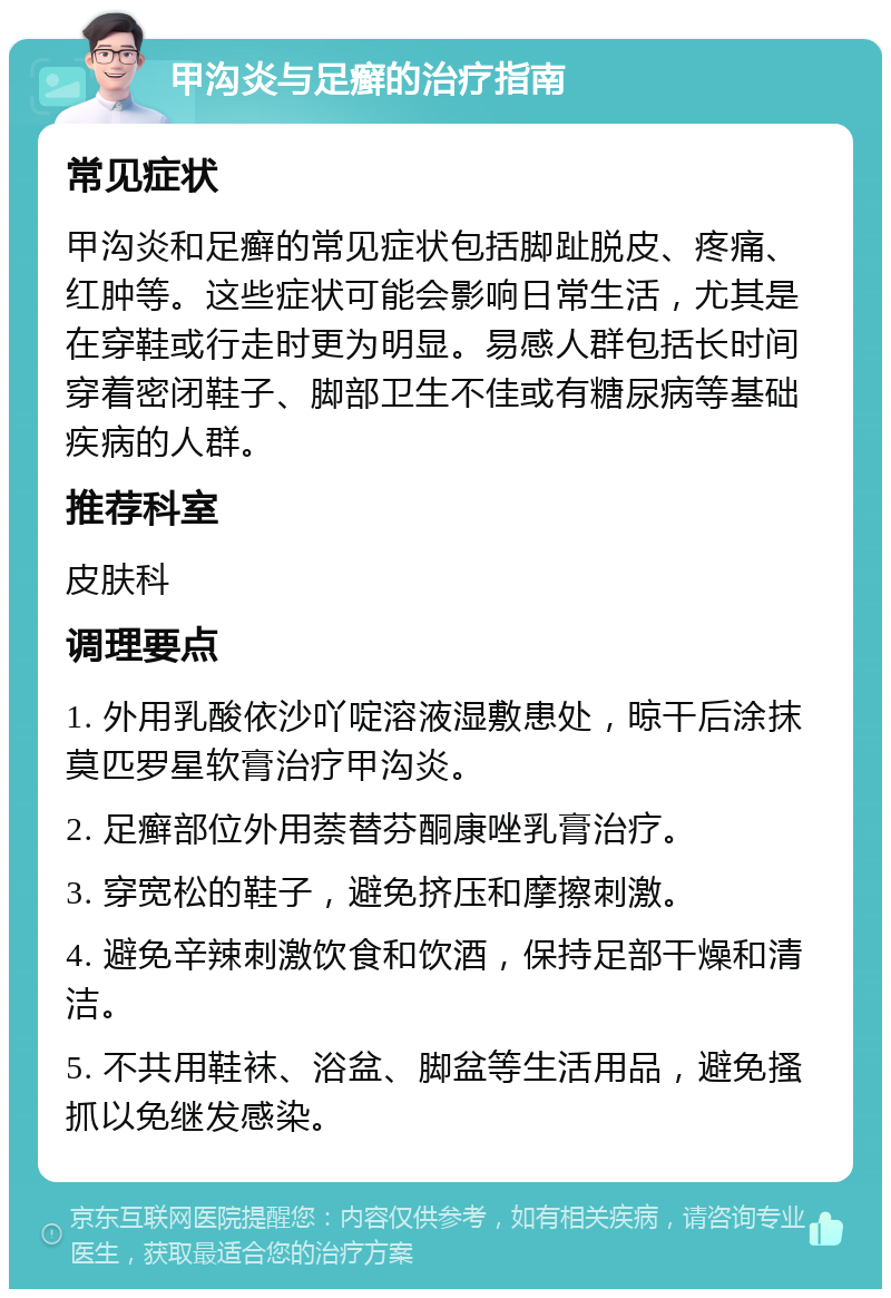 甲沟炎与足癣的治疗指南 常见症状 甲沟炎和足癣的常见症状包括脚趾脱皮、疼痛、红肿等。这些症状可能会影响日常生活，尤其是在穿鞋或行走时更为明显。易感人群包括长时间穿着密闭鞋子、脚部卫生不佳或有糖尿病等基础疾病的人群。 推荐科室 皮肤科 调理要点 1. 外用乳酸依沙吖啶溶液湿敷患处，晾干后涂抹莫匹罗星软膏治疗甲沟炎。 2. 足癣部位外用萘替芬酮康唑乳膏治疗。 3. 穿宽松的鞋子，避免挤压和摩擦刺激。 4. 避免辛辣刺激饮食和饮酒，保持足部干燥和清洁。 5. 不共用鞋袜、浴盆、脚盆等生活用品，避免搔抓以免继发感染。