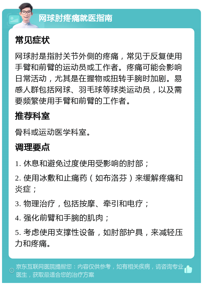 网球肘疼痛就医指南 常见症状 网球肘是指肘关节外侧的疼痛，常见于反复使用手臂和前臂的运动员或工作者。疼痛可能会影响日常活动，尤其是在握物或扭转手腕时加剧。易感人群包括网球、羽毛球等球类运动员，以及需要频繁使用手臂和前臂的工作者。 推荐科室 骨科或运动医学科室。 调理要点 1. 休息和避免过度使用受影响的肘部； 2. 使用冰敷和止痛药（如布洛芬）来缓解疼痛和炎症； 3. 物理治疗，包括按摩、牵引和电疗； 4. 强化前臂和手腕的肌肉； 5. 考虑使用支撑性设备，如肘部护具，来减轻压力和疼痛。