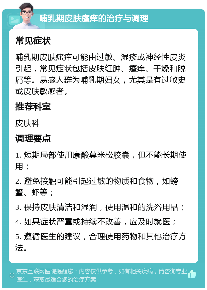 哺乳期皮肤瘙痒的治疗与调理 常见症状 哺乳期皮肤瘙痒可能由过敏、湿疹或神经性皮炎引起，常见症状包括皮肤红肿、瘙痒、干燥和脱屑等。易感人群为哺乳期妇女，尤其是有过敏史或皮肤敏感者。 推荐科室 皮肤科 调理要点 1. 短期局部使用康酸莫米松胶囊，但不能长期使用； 2. 避免接触可能引起过敏的物质和食物，如螃蟹、虾等； 3. 保持皮肤清洁和湿润，使用温和的洗浴用品； 4. 如果症状严重或持续不改善，应及时就医； 5. 遵循医生的建议，合理使用药物和其他治疗方法。