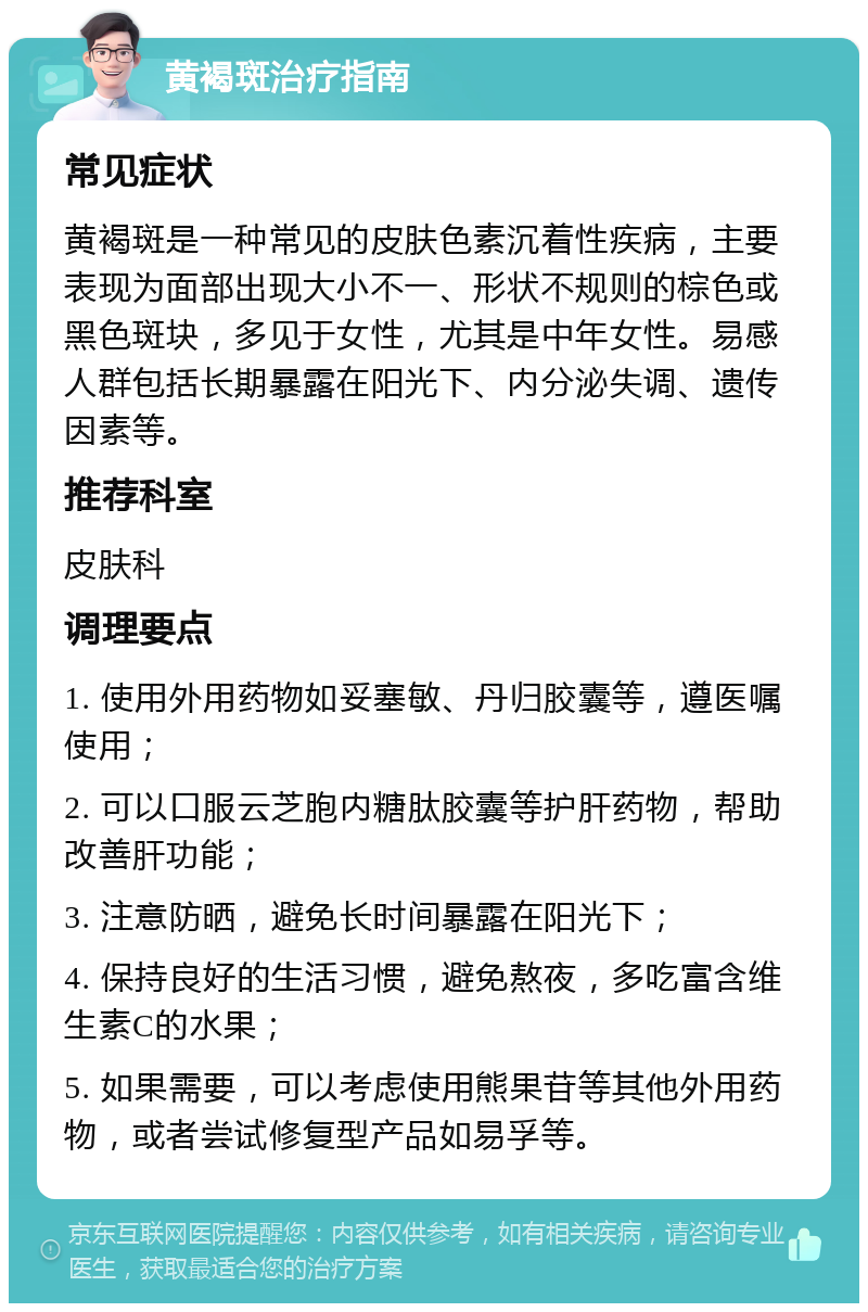 黄褐斑治疗指南 常见症状 黄褐斑是一种常见的皮肤色素沉着性疾病，主要表现为面部出现大小不一、形状不规则的棕色或黑色斑块，多见于女性，尤其是中年女性。易感人群包括长期暴露在阳光下、内分泌失调、遗传因素等。 推荐科室 皮肤科 调理要点 1. 使用外用药物如妥塞敏、丹归胶囊等，遵医嘱使用； 2. 可以口服云芝胞内糖肽胶囊等护肝药物，帮助改善肝功能； 3. 注意防晒，避免长时间暴露在阳光下； 4. 保持良好的生活习惯，避免熬夜，多吃富含维生素C的水果； 5. 如果需要，可以考虑使用熊果苷等其他外用药物，或者尝试修复型产品如易孚等。