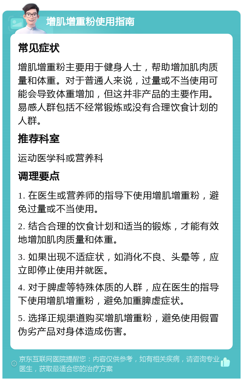 增肌增重粉使用指南 常见症状 增肌增重粉主要用于健身人士，帮助增加肌肉质量和体重。对于普通人来说，过量或不当使用可能会导致体重增加，但这并非产品的主要作用。易感人群包括不经常锻炼或没有合理饮食计划的人群。 推荐科室 运动医学科或营养科 调理要点 1. 在医生或营养师的指导下使用增肌增重粉，避免过量或不当使用。 2. 结合合理的饮食计划和适当的锻炼，才能有效地增加肌肉质量和体重。 3. 如果出现不适症状，如消化不良、头晕等，应立即停止使用并就医。 4. 对于脾虚等特殊体质的人群，应在医生的指导下使用增肌增重粉，避免加重脾虚症状。 5. 选择正规渠道购买增肌增重粉，避免使用假冒伪劣产品对身体造成伤害。