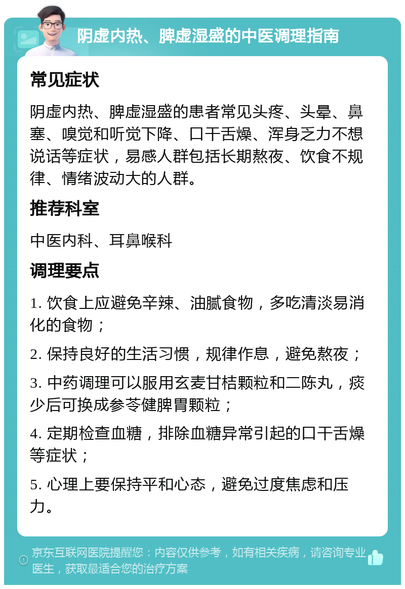 阴虚内热、脾虚湿盛的中医调理指南 常见症状 阴虚内热、脾虚湿盛的患者常见头疼、头晕、鼻塞、嗅觉和听觉下降、口干舌燥、浑身乏力不想说话等症状，易感人群包括长期熬夜、饮食不规律、情绪波动大的人群。 推荐科室 中医内科、耳鼻喉科 调理要点 1. 饮食上应避免辛辣、油腻食物，多吃清淡易消化的食物； 2. 保持良好的生活习惯，规律作息，避免熬夜； 3. 中药调理可以服用玄麦甘桔颗粒和二陈丸，痰少后可换成参苓健脾胃颗粒； 4. 定期检查血糖，排除血糖异常引起的口干舌燥等症状； 5. 心理上要保持平和心态，避免过度焦虑和压力。