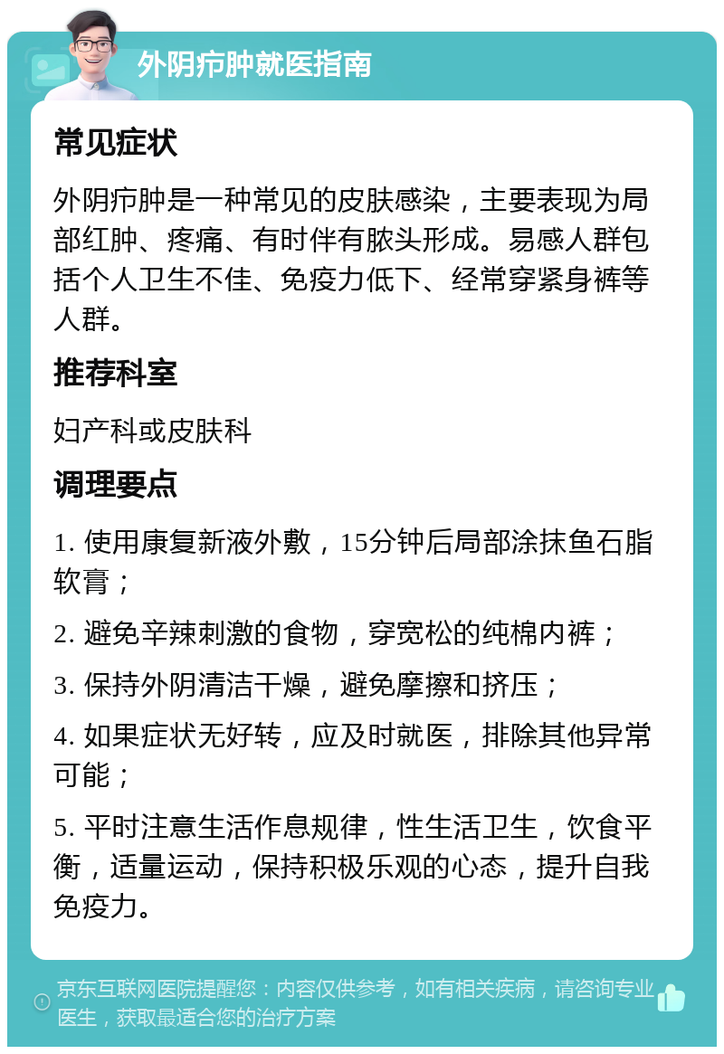 外阴疖肿就医指南 常见症状 外阴疖肿是一种常见的皮肤感染，主要表现为局部红肿、疼痛、有时伴有脓头形成。易感人群包括个人卫生不佳、免疫力低下、经常穿紧身裤等人群。 推荐科室 妇产科或皮肤科 调理要点 1. 使用康复新液外敷，15分钟后局部涂抹鱼石脂软膏； 2. 避免辛辣刺激的食物，穿宽松的纯棉内裤； 3. 保持外阴清洁干燥，避免摩擦和挤压； 4. 如果症状无好转，应及时就医，排除其他异常可能； 5. 平时注意生活作息规律，性生活卫生，饮食平衡，适量运动，保持积极乐观的心态，提升自我免疫力。