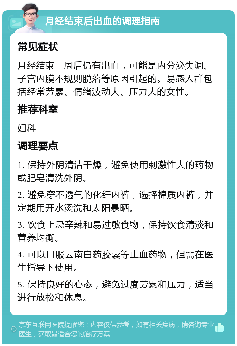 月经结束后出血的调理指南 常见症状 月经结束一周后仍有出血，可能是内分泌失调、子宫内膜不规则脱落等原因引起的。易感人群包括经常劳累、情绪波动大、压力大的女性。 推荐科室 妇科 调理要点 1. 保持外阴清洁干燥，避免使用刺激性大的药物或肥皂清洗外阴。 2. 避免穿不透气的化纤内裤，选择棉质内裤，并定期用开水烫洗和太阳暴晒。 3. 饮食上忌辛辣和易过敏食物，保持饮食清淡和营养均衡。 4. 可以口服云南白药胶囊等止血药物，但需在医生指导下使用。 5. 保持良好的心态，避免过度劳累和压力，适当进行放松和休息。