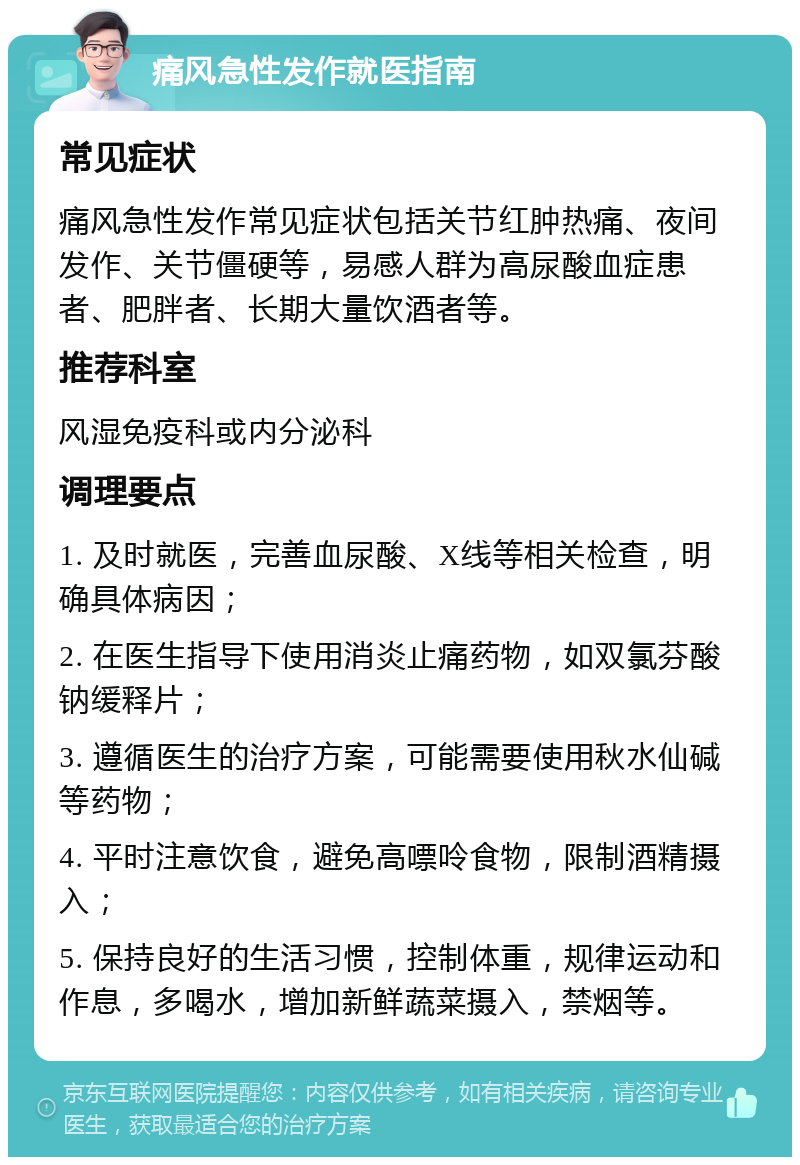 痛风急性发作就医指南 常见症状 痛风急性发作常见症状包括关节红肿热痛、夜间发作、关节僵硬等，易感人群为高尿酸血症患者、肥胖者、长期大量饮酒者等。 推荐科室 风湿免疫科或内分泌科 调理要点 1. 及时就医，完善血尿酸、X线等相关检查，明确具体病因； 2. 在医生指导下使用消炎止痛药物，如双氯芬酸钠缓释片； 3. 遵循医生的治疗方案，可能需要使用秋水仙碱等药物； 4. 平时注意饮食，避免高嘌呤食物，限制酒精摄入； 5. 保持良好的生活习惯，控制体重，规律运动和作息，多喝水，增加新鲜蔬菜摄入，禁烟等。