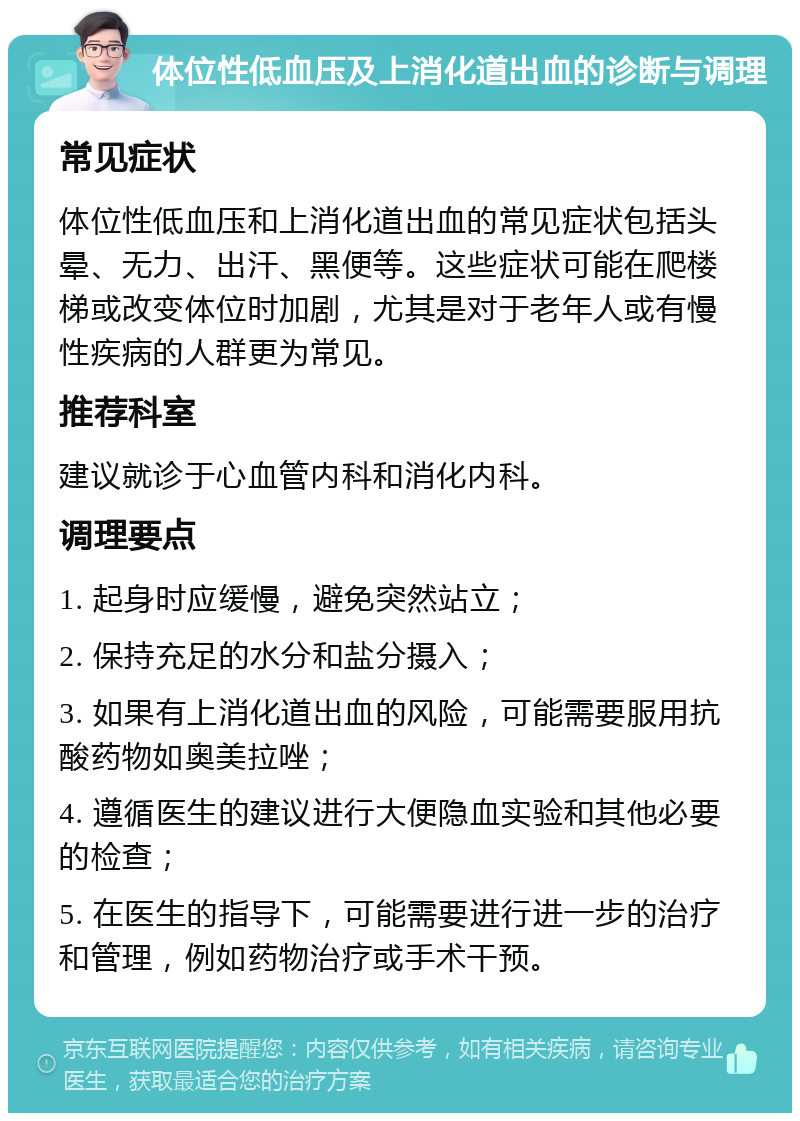 体位性低血压及上消化道出血的诊断与调理 常见症状 体位性低血压和上消化道出血的常见症状包括头晕、无力、出汗、黑便等。这些症状可能在爬楼梯或改变体位时加剧，尤其是对于老年人或有慢性疾病的人群更为常见。 推荐科室 建议就诊于心血管内科和消化内科。 调理要点 1. 起身时应缓慢，避免突然站立； 2. 保持充足的水分和盐分摄入； 3. 如果有上消化道出血的风险，可能需要服用抗酸药物如奥美拉唑； 4. 遵循医生的建议进行大便隐血实验和其他必要的检查； 5. 在医生的指导下，可能需要进行进一步的治疗和管理，例如药物治疗或手术干预。