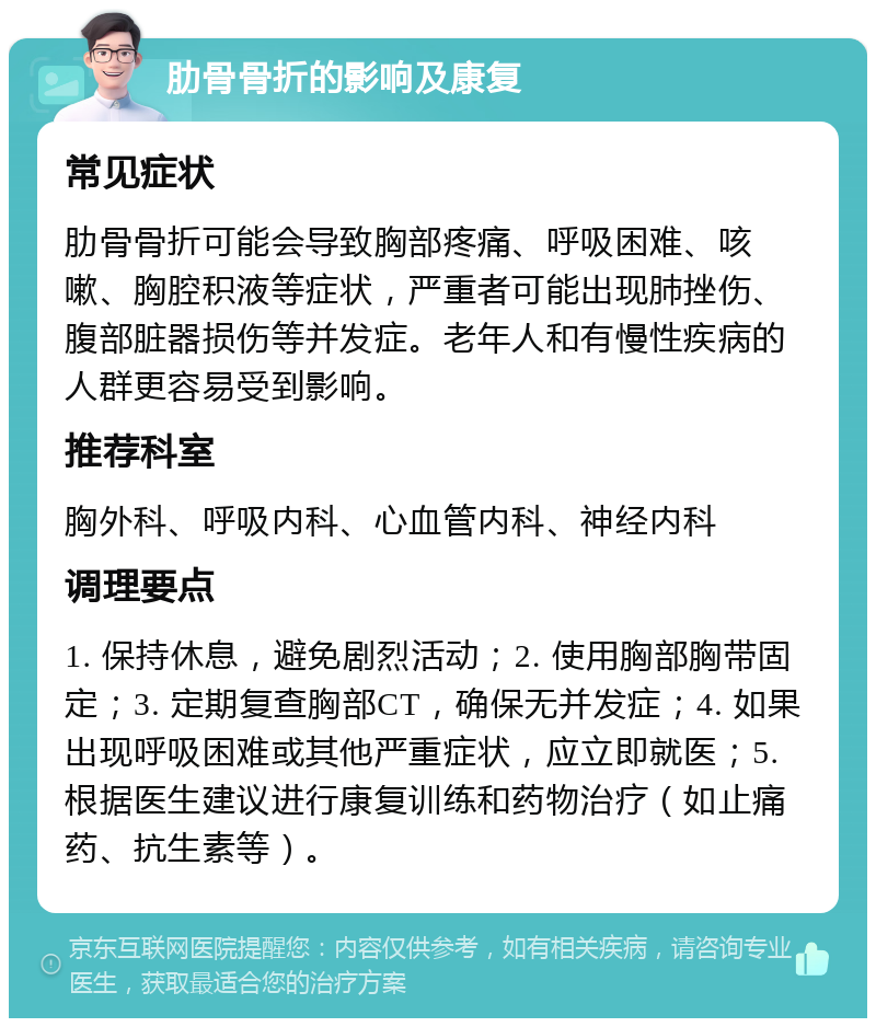 肋骨骨折的影响及康复 常见症状 肋骨骨折可能会导致胸部疼痛、呼吸困难、咳嗽、胸腔积液等症状，严重者可能出现肺挫伤、腹部脏器损伤等并发症。老年人和有慢性疾病的人群更容易受到影响。 推荐科室 胸外科、呼吸内科、心血管内科、神经内科 调理要点 1. 保持休息，避免剧烈活动；2. 使用胸部胸带固定；3. 定期复查胸部CT，确保无并发症；4. 如果出现呼吸困难或其他严重症状，应立即就医；5. 根据医生建议进行康复训练和药物治疗（如止痛药、抗生素等）。