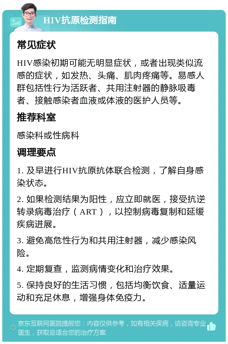 HIV抗原检测指南 常见症状 HIV感染初期可能无明显症状，或者出现类似流感的症状，如发热、头痛、肌肉疼痛等。易感人群包括性行为活跃者、共用注射器的静脉吸毒者、接触感染者血液或体液的医护人员等。 推荐科室 感染科或性病科 调理要点 1. 及早进行HIV抗原抗体联合检测，了解自身感染状态。 2. 如果检测结果为阳性，应立即就医，接受抗逆转录病毒治疗（ART），以控制病毒复制和延缓疾病进展。 3. 避免高危性行为和共用注射器，减少感染风险。 4. 定期复查，监测病情变化和治疗效果。 5. 保持良好的生活习惯，包括均衡饮食、适量运动和充足休息，增强身体免疫力。