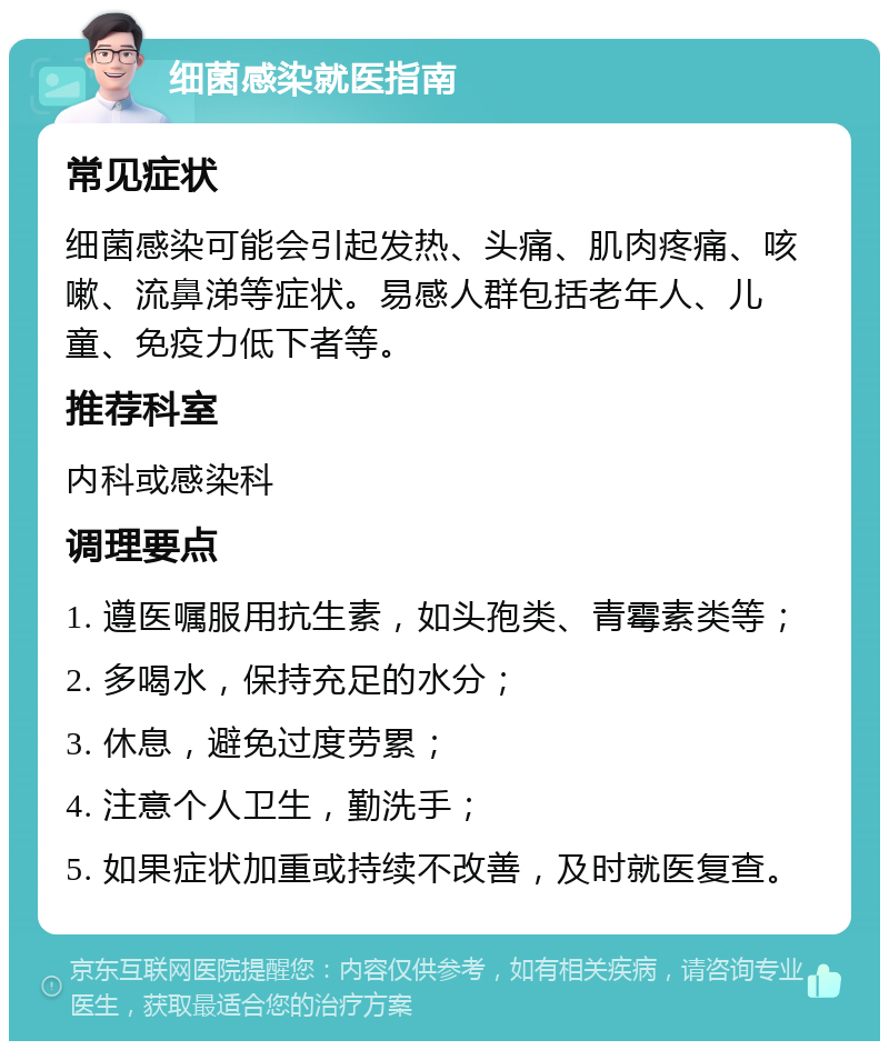 细菌感染就医指南 常见症状 细菌感染可能会引起发热、头痛、肌肉疼痛、咳嗽、流鼻涕等症状。易感人群包括老年人、儿童、免疫力低下者等。 推荐科室 内科或感染科 调理要点 1. 遵医嘱服用抗生素，如头孢类、青霉素类等； 2. 多喝水，保持充足的水分； 3. 休息，避免过度劳累； 4. 注意个人卫生，勤洗手； 5. 如果症状加重或持续不改善，及时就医复查。