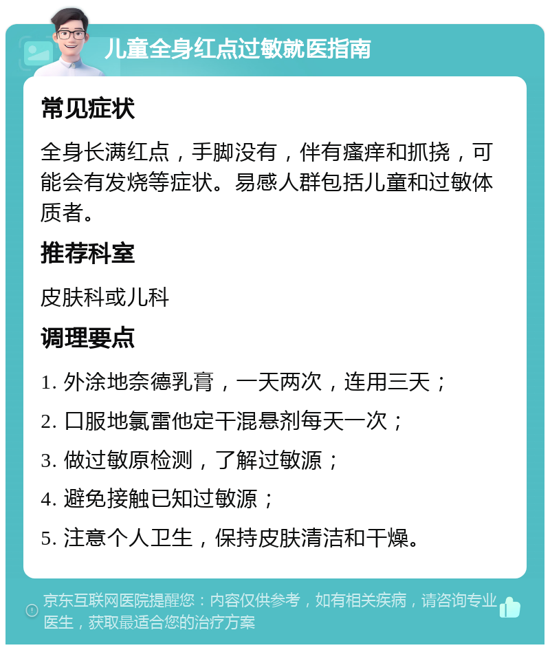 儿童全身红点过敏就医指南 常见症状 全身长满红点，手脚没有，伴有瘙痒和抓挠，可能会有发烧等症状。易感人群包括儿童和过敏体质者。 推荐科室 皮肤科或儿科 调理要点 1. 外涂地奈德乳膏，一天两次，连用三天； 2. 口服地氯雷他定干混悬剂每天一次； 3. 做过敏原检测，了解过敏源； 4. 避免接触已知过敏源； 5. 注意个人卫生，保持皮肤清洁和干燥。