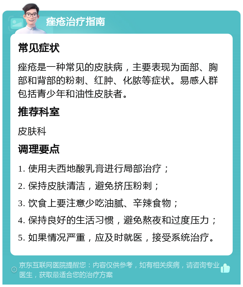 痤疮治疗指南 常见症状 痤疮是一种常见的皮肤病，主要表现为面部、胸部和背部的粉刺、红肿、化脓等症状。易感人群包括青少年和油性皮肤者。 推荐科室 皮肤科 调理要点 1. 使用夫西地酸乳膏进行局部治疗； 2. 保持皮肤清洁，避免挤压粉刺； 3. 饮食上要注意少吃油腻、辛辣食物； 4. 保持良好的生活习惯，避免熬夜和过度压力； 5. 如果情况严重，应及时就医，接受系统治疗。