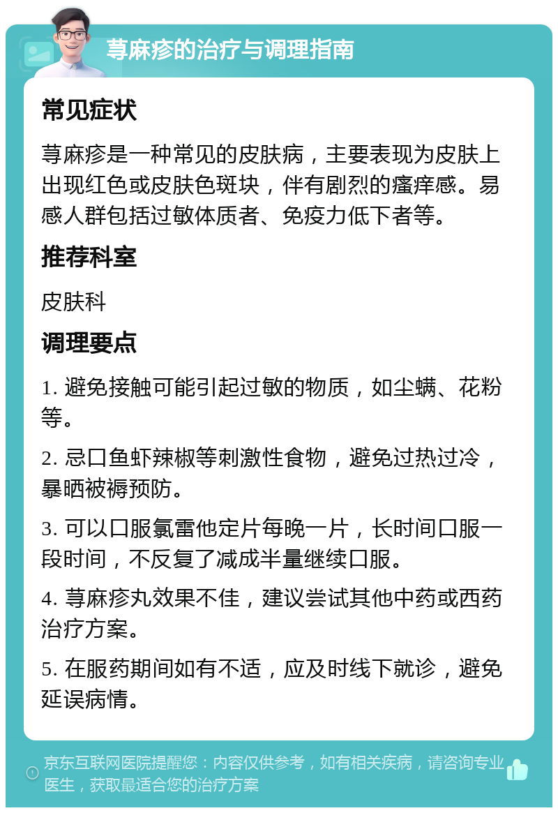 荨麻疹的治疗与调理指南 常见症状 荨麻疹是一种常见的皮肤病，主要表现为皮肤上出现红色或皮肤色斑块，伴有剧烈的瘙痒感。易感人群包括过敏体质者、免疫力低下者等。 推荐科室 皮肤科 调理要点 1. 避免接触可能引起过敏的物质，如尘螨、花粉等。 2. 忌口鱼虾辣椒等刺激性食物，避免过热过冷，暴晒被褥预防。 3. 可以口服氯雷他定片每晚一片，长时间口服一段时间，不反复了减成半量继续口服。 4. 荨麻疹丸效果不佳，建议尝试其他中药或西药治疗方案。 5. 在服药期间如有不适，应及时线下就诊，避免延误病情。