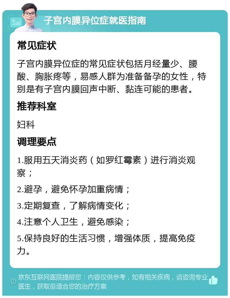 子宫内膜异位症就医指南 常见症状 子宫内膜异位症的常见症状包括月经量少、腰酸、胸胀疼等，易感人群为准备备孕的女性，特别是有子宫内膜回声中断、黏连可能的患者。 推荐科室 妇科 调理要点 1.服用五天消炎药（如罗红霉素）进行消炎观察； 2.避孕，避免怀孕加重病情； 3.定期复查，了解病情变化； 4.注意个人卫生，避免感染； 5.保持良好的生活习惯，增强体质，提高免疫力。