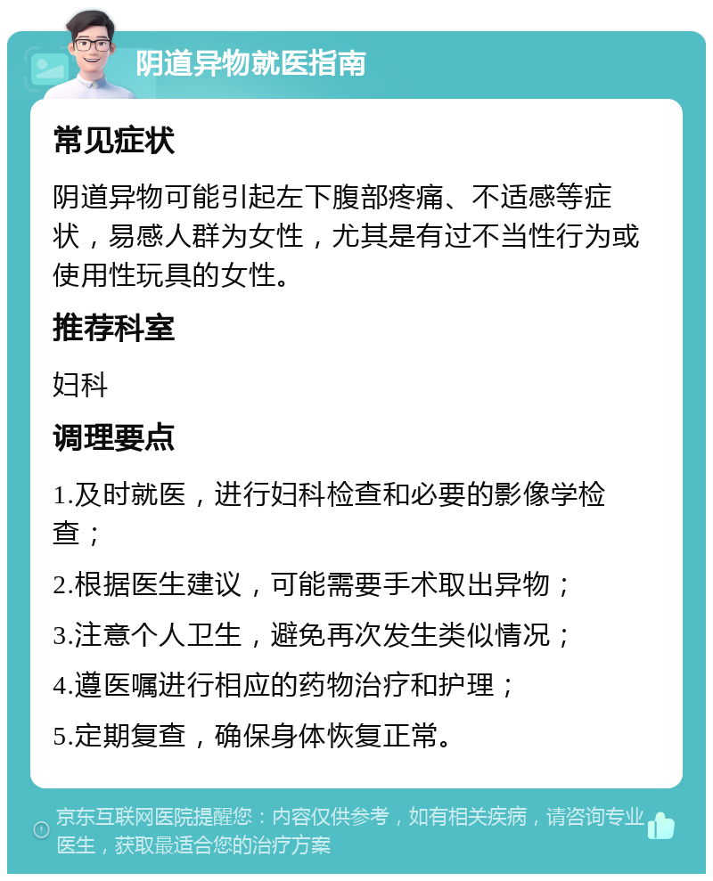 阴道异物就医指南 常见症状 阴道异物可能引起左下腹部疼痛、不适感等症状，易感人群为女性，尤其是有过不当性行为或使用性玩具的女性。 推荐科室 妇科 调理要点 1.及时就医，进行妇科检查和必要的影像学检查； 2.根据医生建议，可能需要手术取出异物； 3.注意个人卫生，避免再次发生类似情况； 4.遵医嘱进行相应的药物治疗和护理； 5.定期复查，确保身体恢复正常。