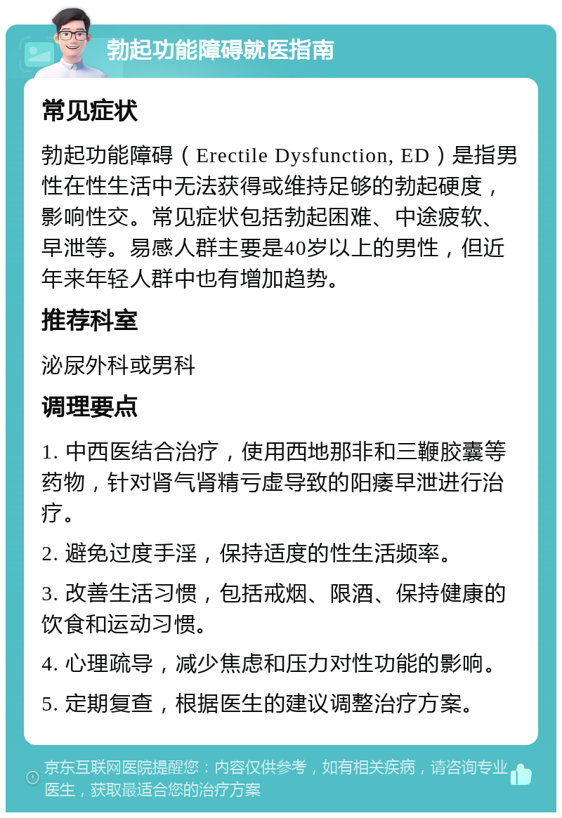 勃起功能障碍就医指南 常见症状 勃起功能障碍（Erectile Dysfunction, ED）是指男性在性生活中无法获得或维持足够的勃起硬度，影响性交。常见症状包括勃起困难、中途疲软、早泄等。易感人群主要是40岁以上的男性，但近年来年轻人群中也有增加趋势。 推荐科室 泌尿外科或男科 调理要点 1. 中西医结合治疗，使用西地那非和三鞭胶囊等药物，针对肾气肾精亏虚导致的阳痿早泄进行治疗。 2. 避免过度手淫，保持适度的性生活频率。 3. 改善生活习惯，包括戒烟、限酒、保持健康的饮食和运动习惯。 4. 心理疏导，减少焦虑和压力对性功能的影响。 5. 定期复查，根据医生的建议调整治疗方案。