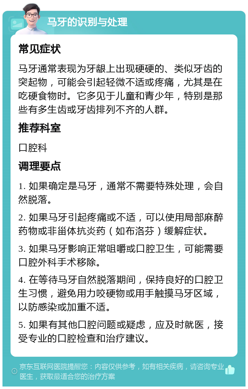 马牙的识别与处理 常见症状 马牙通常表现为牙龈上出现硬硬的、类似牙齿的突起物，可能会引起轻微不适或疼痛，尤其是在吃硬食物时。它多见于儿童和青少年，特别是那些有多生齿或牙齿排列不齐的人群。 推荐科室 口腔科 调理要点 1. 如果确定是马牙，通常不需要特殊处理，会自然脱落。 2. 如果马牙引起疼痛或不适，可以使用局部麻醉药物或非甾体抗炎药（如布洛芬）缓解症状。 3. 如果马牙影响正常咀嚼或口腔卫生，可能需要口腔外科手术移除。 4. 在等待马牙自然脱落期间，保持良好的口腔卫生习惯，避免用力咬硬物或用手触摸马牙区域，以防感染或加重不适。 5. 如果有其他口腔问题或疑虑，应及时就医，接受专业的口腔检查和治疗建议。