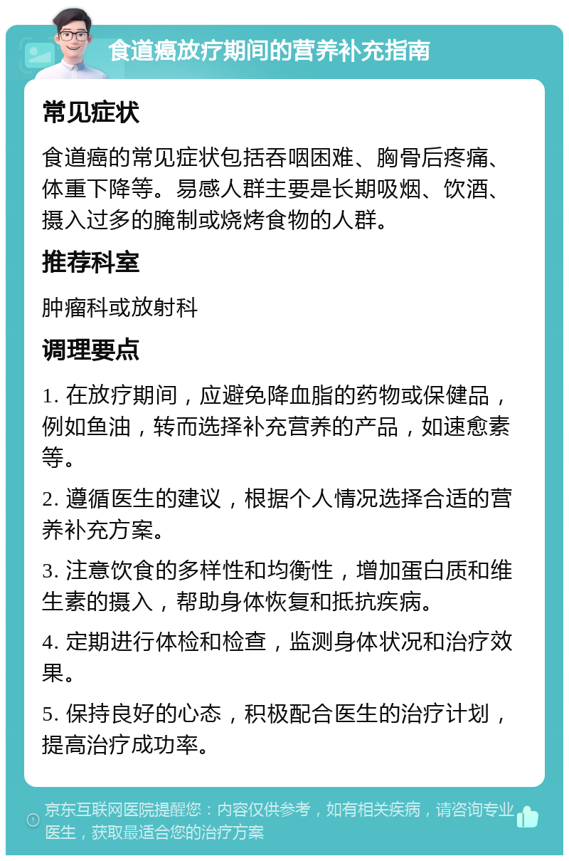 食道癌放疗期间的营养补充指南 常见症状 食道癌的常见症状包括吞咽困难、胸骨后疼痛、体重下降等。易感人群主要是长期吸烟、饮酒、摄入过多的腌制或烧烤食物的人群。 推荐科室 肿瘤科或放射科 调理要点 1. 在放疗期间，应避免降血脂的药物或保健品，例如鱼油，转而选择补充营养的产品，如速愈素等。 2. 遵循医生的建议，根据个人情况选择合适的营养补充方案。 3. 注意饮食的多样性和均衡性，增加蛋白质和维生素的摄入，帮助身体恢复和抵抗疾病。 4. 定期进行体检和检查，监测身体状况和治疗效果。 5. 保持良好的心态，积极配合医生的治疗计划，提高治疗成功率。