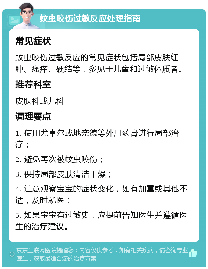 蚊虫咬伤过敏反应处理指南 常见症状 蚊虫咬伤过敏反应的常见症状包括局部皮肤红肿、瘙痒、硬结等，多见于儿童和过敏体质者。 推荐科室 皮肤科或儿科 调理要点 1. 使用尤卓尔或地奈德等外用药膏进行局部治疗； 2. 避免再次被蚊虫咬伤； 3. 保持局部皮肤清洁干燥； 4. 注意观察宝宝的症状变化，如有加重或其他不适，及时就医； 5. 如果宝宝有过敏史，应提前告知医生并遵循医生的治疗建议。