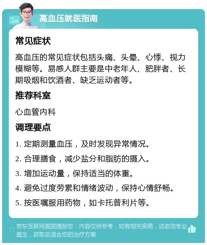 高血压就医指南 常见症状 高血压的常见症状包括头痛、头晕、心悸、视力模糊等。易感人群主要是中老年人、肥胖者、长期吸烟和饮酒者、缺乏运动者等。 推荐科室 心血管内科 调理要点 1. 定期测量血压，及时发现异常情况。 2. 合理膳食，减少盐分和脂肪的摄入。 3. 增加运动量，保持适当的体重。 4. 避免过度劳累和情绪波动，保持心情舒畅。 5. 按医嘱服用药物，如卡托普利片等。