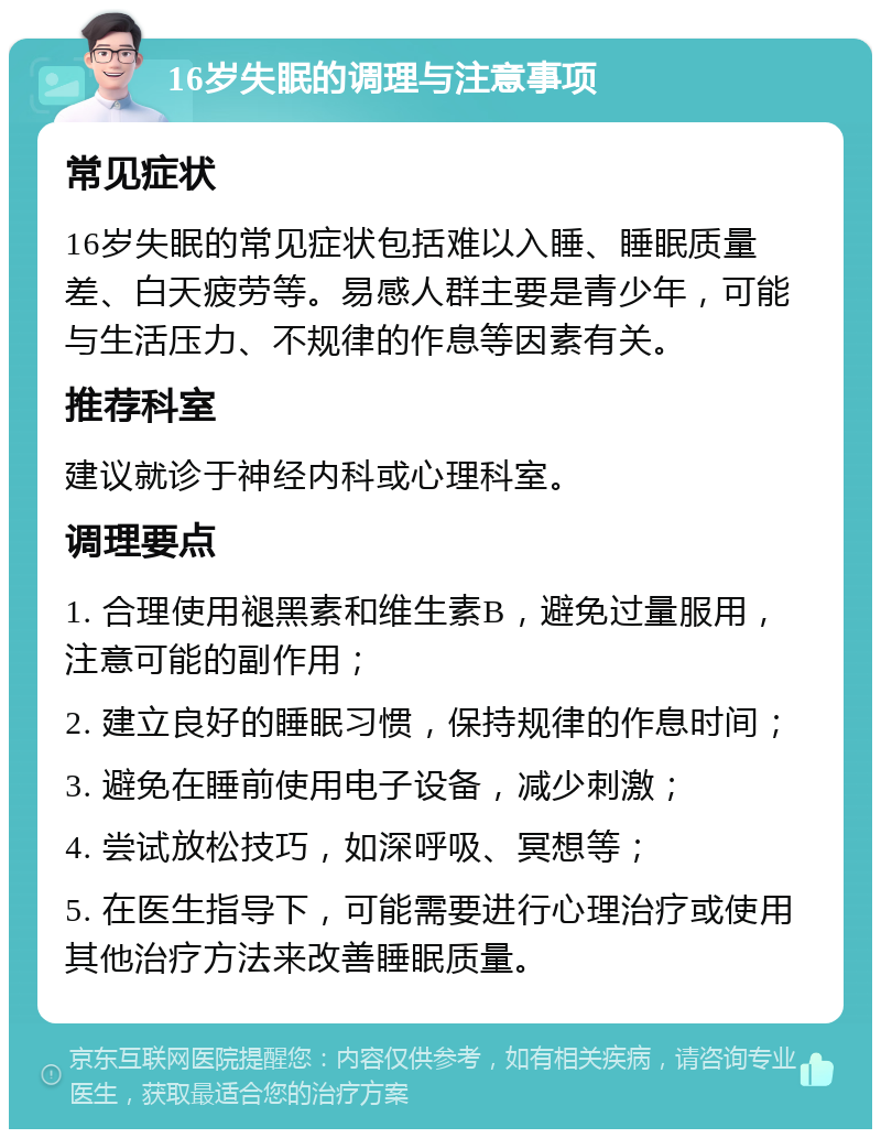 16岁失眠的调理与注意事项 常见症状 16岁失眠的常见症状包括难以入睡、睡眠质量差、白天疲劳等。易感人群主要是青少年，可能与生活压力、不规律的作息等因素有关。 推荐科室 建议就诊于神经内科或心理科室。 调理要点 1. 合理使用褪黑素和维生素B，避免过量服用，注意可能的副作用； 2. 建立良好的睡眠习惯，保持规律的作息时间； 3. 避免在睡前使用电子设备，减少刺激； 4. 尝试放松技巧，如深呼吸、冥想等； 5. 在医生指导下，可能需要进行心理治疗或使用其他治疗方法来改善睡眠质量。